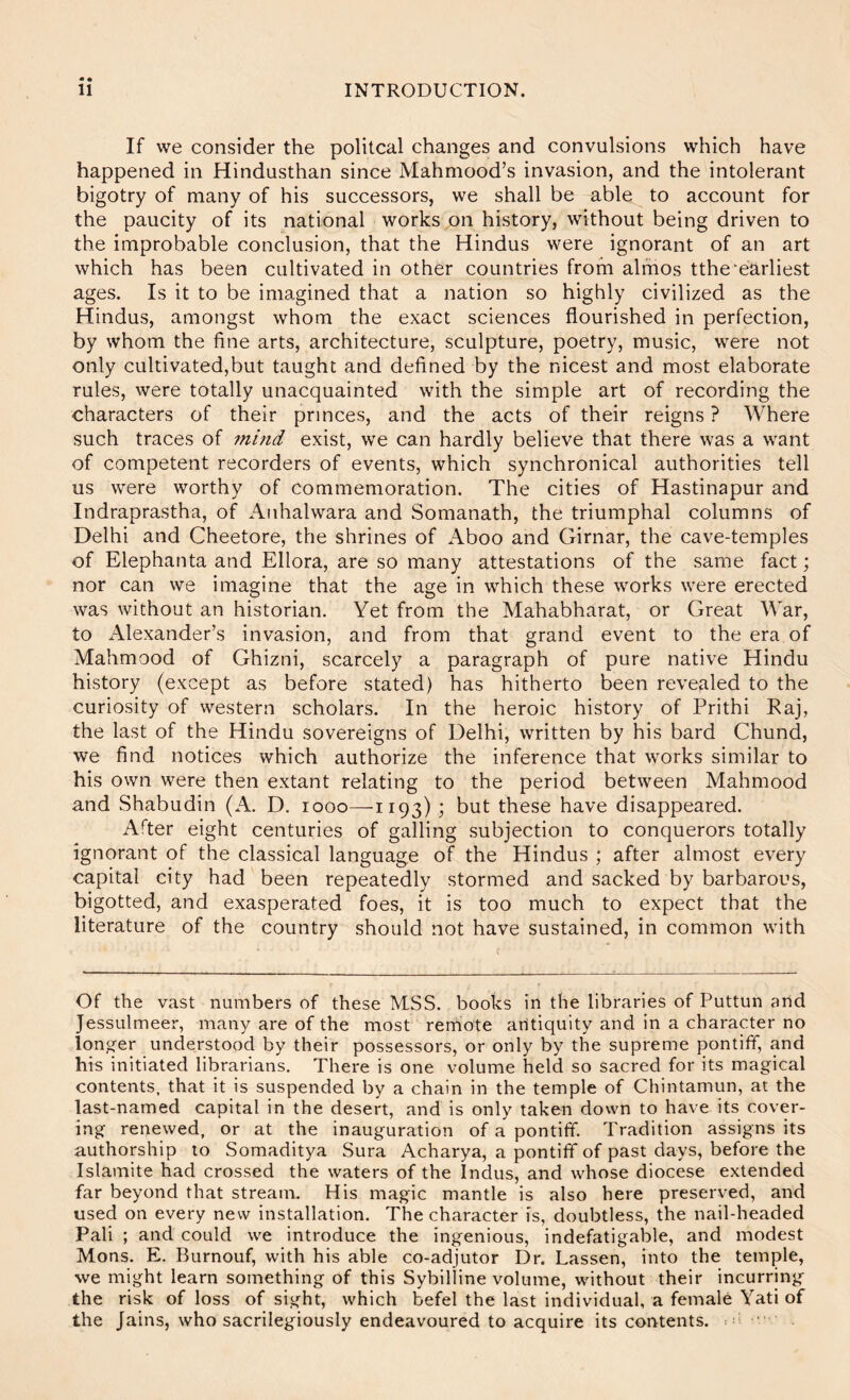 « • If we consider the politcal changes and convulsions which have happened in Hindusthan since Mahmood’s invasion, and the intolerant bigotry of many of his successors, we shall be able to account for the paucity of its national works on history, without being driven to the improbable conclusion, that the Hindus were ignorant of an art which has been cultivated in other countries from alrhos tthe‘earliest ages. Is it to be imagined that a nation so highly civilized as the Hindus, amongst whom the exact sciences flourished in perfection, by whom the fine arts, architecture, sculpture, poetry, music, were not only cultivated,but taught and defined by the nicest and most elaborate rules, were totally unacquainted with the simple art of recording the characters of their princes, and the acts of their reigns ? Where such traces of mind exist, we can hardly believe that there was a want of competent recorders of events, which synchronical authorities tell us were worthy of commemoration. The cities of Hastinapur and Indraprastha, of Anhalwara and Somanath, the triumphal columns of Delhi and Cheetore, the shrines of Aboo and Girnar, the cave-temples of Elephanta and Ellora, are so many attestations of the same fact; nor can we imagine that the age in which these works were erected was without an historian. Yet from the Mahabharat, or Great War, to Alexander’s invasion, and from that grand event to the era of Mahmood of Ghizni, scarcely a paragraph of pure native Hindu history (except as before stated) has hitherto been revealed to the curiosity of western scholars. In the heroic history of Prithi Raj, the last of the Hindu sovereigns of Delhi, written by his bard Chund, we find notices which authorize the inference that works similar to his own were then extant relating to the period between Mahmood and Shabudin (A. D. looo—1193) ; but these have disappeared. After eight centuries of galling subjection to conquerors totally ignorant of the classical language of the Hindus ; after almost every capital city had been repeatedly stormed and sacked by barbarous, bigotted, and exasperated foes, it is too much to expect that the literature of the country should not have sustained, in common with Of the vast numbers of these MSS. books in the libraries of Puttun and Jessulmeer, many are of the most reniote antiquity and in a character no lon^-er understood by their possessors, or only by the supreme pontiff, and his initiated librarians. There is one volume held so sacred for its magical contents, that it is suspended by a chain in the temple of Chintamun, at the last-named capital in the desert, and is only taken down to have its cover- ing renewed, or at the inauguration of a pontiff. Tradition assigns its authorship to Somaditya Sura Acharya, a pontiff of past days, before the Islamite had crossed the waters of the Indus, and whose diocese extended far beyond that stream. His magic mantle is also here preserved, and used on every new installation. The character is, doubtless, the nail-headed Pali ; and could we introduce the ingenious, indefatigable, and modest Mons. E. Burnouf, with his able co-adjutor Dr. Lassen, into the temple, we might learn something of this Sybilline volume, without their incurring the risk of loss of sight, which befel the last individual, a female Yati of the Jains, who sacrilegiously endeavoured to acquire its contents. : i