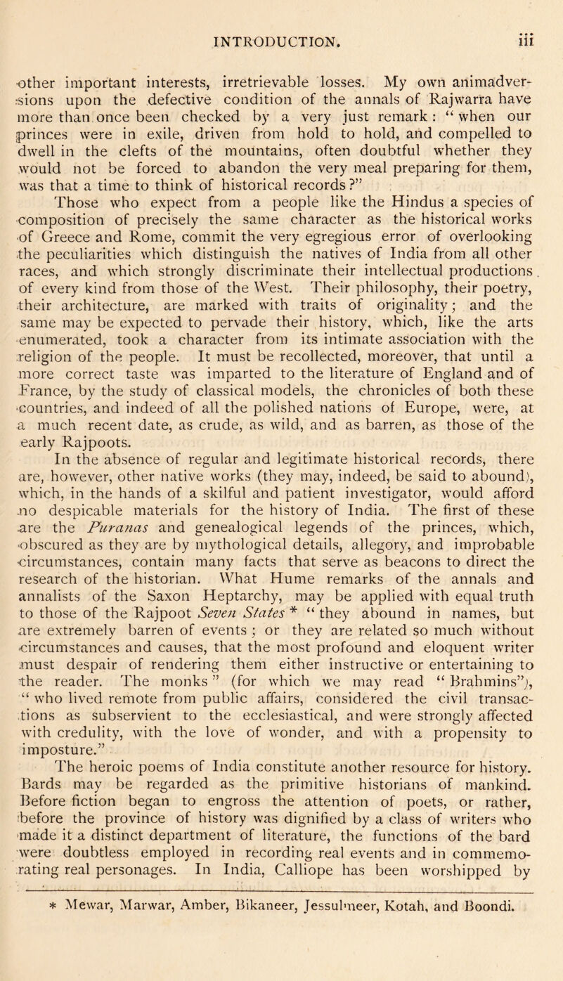 ■other important interests, irretrievable losses. My own animadver- rsions upon the defective condition of the annals of Rajwarra have more than once been checked by a very just remark: “ when our princes were in exile, driven from hold to hold, and compelled to dwell in the clefts of the mountains, often doubtful whether they would not be forced to abandon the very meal preparing for them, was that a time to think of historical records ?” Those who expect from a people like the Hindus a species of composition of precisely the same character as the historical works ■of Greece and Rome, commit the very egregious error of overlooking the peculiarities which distinguish the natives of India from all other races, and which strongly discriminate their intellectual productions. of every kind from those of the West. Their philosophy, their poetry, .their architecture, are marked with traits of originality; and the same may be expected to pervade their history, which, like the arts enumerated, took a character from its intimate association with the .religion of the people. It must be recollected, moreover, that until a more correct taste was imparted to the literature of England and of -France, by the study of classical models, the chronicles of both these countries, and indeed of all the polished nations of Europe, were, at a much recent date, as crude, as wild, and as barren, as those of the early Rajpoots. In the absence of regular and legitimate historical records, there are, however, other native works (they may, indeed, be said to abound), which, in the hands of a skilful and patient investigator, would afford mo despicable materials for the history of India. The first of these .are the Piira?ias and genealogical legends of the princes, which, ■obscured as they are by mythological details, allegory, and improbable •circumstances, contain many facts that serve as beacons to direct the research of the historian. What Hume remarks of the annals and annalists of the Saxon Heptarchy, may be applied with equal truth to those of the Rajpoot Seven States * “ they abound in names, but are extremely barren of events ; or they are related so much without circumstances and causes, that the most profound and eloquent writer must despair of rendering them either instructive or entertaining to the reader. The monks ” (for which we may read “ Brahmins’^;, “ who lived remote from public affairs, considered the civil transac- tions as subservient to the ecclesiastical, and were strongly affected with credulity, with the love of wonder, and with a propensity to imposture.” The heroic poems of India constitute another resource for history. Bards may be regarded as the primitive historians of mankind. Before fiction began to engross the attention of poets, or rather, ibefore the province of history was dignified by a class of writers who made it a distinct department of literature, the functions of the bard were doubtless employed in recording real events and in commemo- rating real personages. In India, Calliope has been worshipped by * Mewar, Marwar, Amber, Bikaneer, Jessulmeer, Kotah, and Boondi.