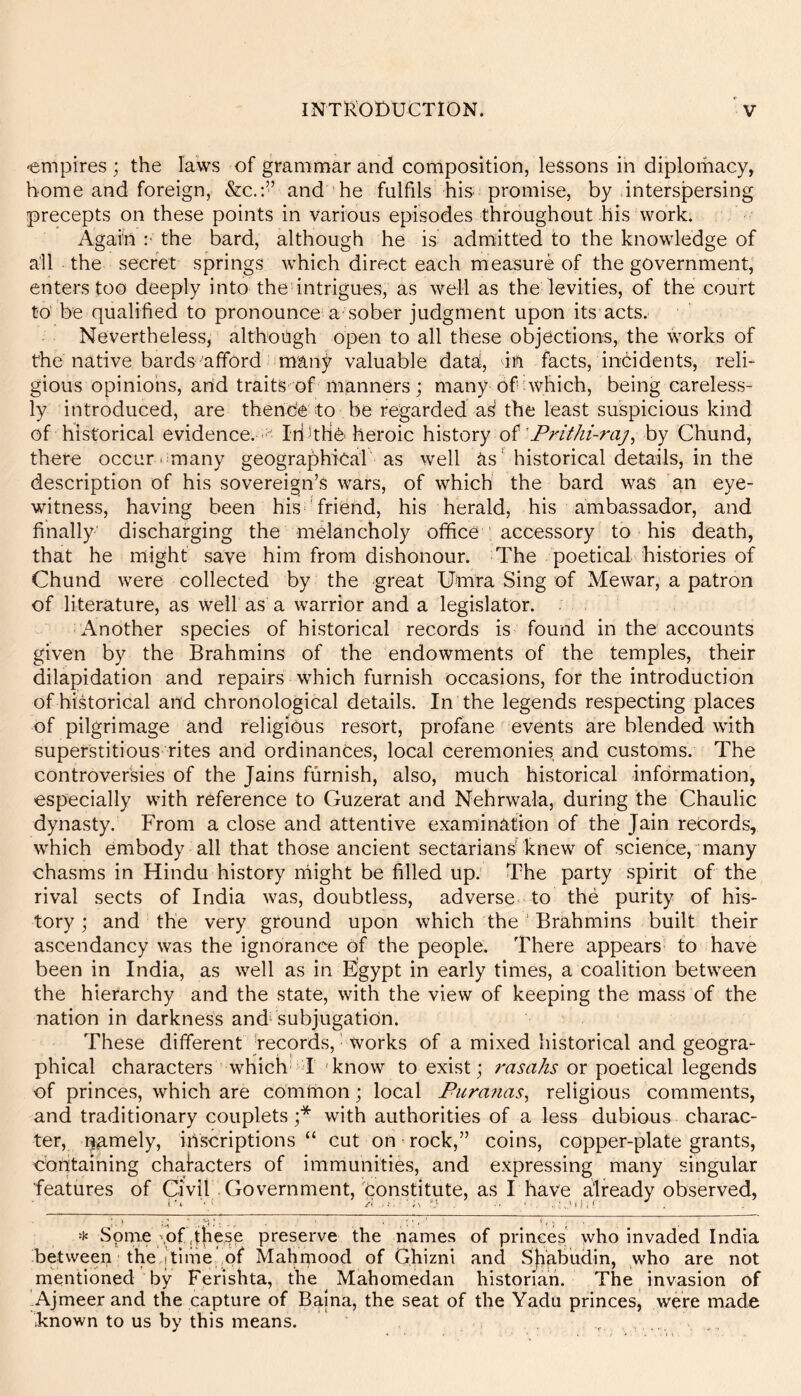 -empires; the laws of grammar and composition, lessons in diplomacy, home and foreign, &c.;’’ and he fulfils his promise, by intersjpersing precepts on these points in various episodes throughout his work. Again ;■ the bard, although he is admitted to the knowledge of all the secret springs which direct each measure of the government, enters too deeply into the intrigues, as well as the levities, of the court to‘ be qualified to pronounce a sober judgment upon its acts. Nevertheless, althotigh open to all these objections, the works of the native bards afford manj^ valuable data, in facts, incidents, reli- gious opinions, and traits of manners; many of which, being careless- ly introduced, are thence to be regarded as the least suspicious kind of historical evidence. - Id Tlie heroic \nstory of'Prithi-raj, hy Chund, there occur‘^many geographical as well ns ' historical details, in the description of his sovereign’s wars, of which the bard was an eye- witness, having been his’friend, his herald, his ambassador, and finally discharging the melancholy office accessory to his death, that he might save him from dishonour. The poetical histories of Chund were collected by the great Umra Sing of Mewar, a patron of literature, as well as a warrior and a legislator. Another species of historical records is found in the accounts given by the Brahmins of the endowments of the temples, their dilapidation and repairs which furnish occasions, for the introduction of historical and chronological details. In the legends respecting places of pilgrimage and religious resort, profane events are blended with superstitious rites and ordinances, local ceremonies and customs. The controversies of the Jains furnish, also, much historical information, especially with reference to Guzerat and Nehrwala, during the Chaulic dynasty. From a close and attentive examination of the Jain records, which embody all that those ancient sectarians knew of science, many chasms in Hindu history might be filled Up. The party spirit of the rival sects of India was, doubtless, adverse to the purity of his- tory ; and the very ground upon which the ' Brahmins built their ascendancy was the ignorance Of the people. There appears to have been in India, as well as in Egypt in early times, a coalition between the hierarchy and the state, with the view of keeping the mass of the nation in darkness and‘subjugation. These different jecords, ■ works of a mixed historical and geogra- phical characters which I 'know to exist; rasahs or poetical legends of princes, which are comtnon; local Fura?ias^ religious comments, and traditionary couplets;* with authorities of a less dubious charac- ter, namely, inscriptions “ cut on rock,” coins, copper-plate grants, containing characters of immunities, and expressing many singular features of Civil Government, constitute, as I have already observed. Some mf qiiese preserve the names of princes who invaded India Between the,]time of Mahrpood of Ghizni and Sjiabudin, who are not mentioned by Ferisbta, the Mahomedan historian. The invasion of Ajmeer and the capture of Bajna, the seat of the Yadu princes, were made known to us by this means. , ,