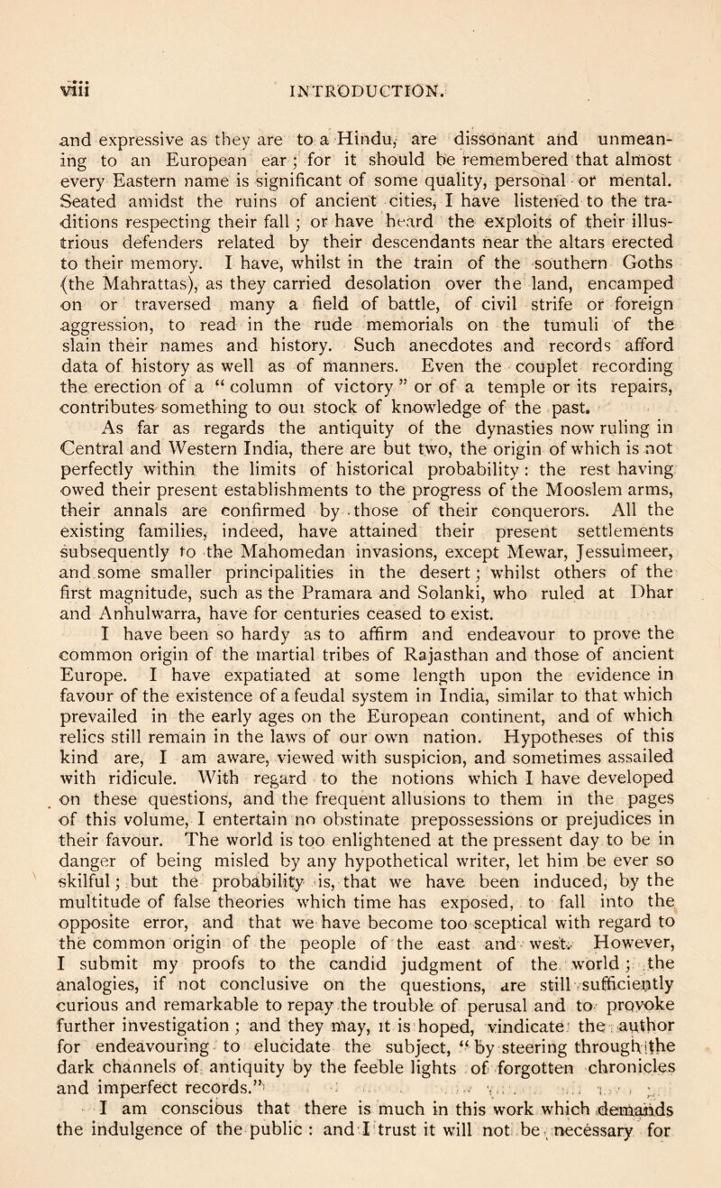 and expressive as they are to a Hindu, are dissonant and unmean- ing to an European ear ; for it should be remembered that almost every Eastern name is significant of some quality, personal or mental. Seated amidst the ruins of ancient cities^ I have listened to the tra- ditions respecting their fall; or have heard the exploits of their illus- trious defenders related by their descendants hear the altars erected to their memory. I have, whilst in the train of the southern Goths (the Mahrattas), as they carried desolation over the land, encamped on or traversed many a field of battle, of civil strife or foreign aggression, to read in the rude memorials on the tumuli of the slain their names and history. Such anecdotes and records afford data of history as well as of manners. Even the couplet recording the erection of a “ column of victory ” or of a temple or its repairs, contributes something to oui stock of knowledge of the past. As far as regards the antiquity of the dynasties now ruling in Central and Western India, there are but two, the origin of which is not perfectly within the limits of historical probability : the rest having owed their present establishments to the progress of the Mooslem arms, their annals are confirmed by ■ those of their conquerors. All the existing families, indeed, have attained their present settlements subsequently to the Mahomedan invasions, except Mewar, Jessulmeer, and some smaller principalities in the desert; whilst others of the first magnitude, such as the Pramara and Solanki, who ruled at Dhar and Anhulwarra, have for centuries ceased to exist. I have been so hardy as to affirm and endeavour to prove the common origin of the martial tribes of Rajasthan and those of ancient Europe. I have expatiated at some length upon the evidence in favour of the existence of a feudal system in India, similar to that which prevailed in the early ages on the European continent, and of which relics still remain in the laws of our own nation. Hypotheses of this kind are, I am aware, viewed with suspicion, and sometimes assailed with ridicule. With regard to the notions which I have developed _ on these questions, and the frequent allusions to them in the pages of this volume, I entertain no obstinate prepossessions or prejudices in their favour. The world is too enlightened at the pressent day to be in danger of being misled by any hypothetical writer, let him be ever so skilful; but the probability is, that we have been induced, by the multitude of false theories which time has exposed, to fall into the opposite error, and that we have become too sceptical with regard to the common origin of the people of the east and west.- However, I submit my proofs to the candid judgment of the world; the analogies, if not conclusive on the questions, are still sufficieijitly curious and remarkable to repay the trouble of perusal and to provoke further investigation ; and they may, it is hoped, vindicate: the ■ author for endeavouring to elucidate the subject, by steering throughifhe dark channels of antiquity by the feeble lights of forgotten chronicles and imperfect records.”' v.. , ... i,. , • I am conscibus that there is much in this work which deniaiids the indulgence of the public : andT'trust it will not! be, necessary for