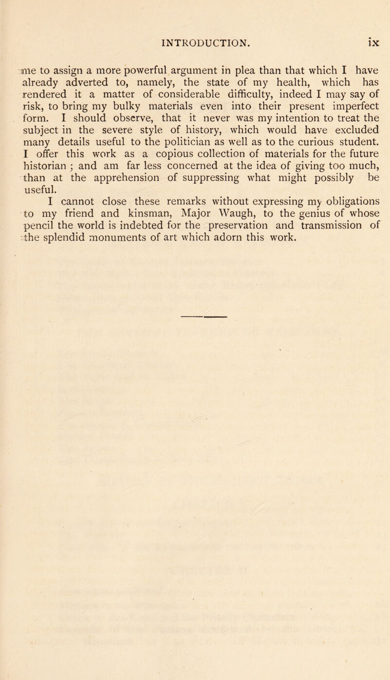 me to assign a more powerful argument in plea than that which I have already adverted to, namely, the state of my health, which has rendered it a matter of considerable difficulty, indeed I may say of risk, to bring my bulky materials even into their present imperfect form. I should observe, that it never was my intention to treat the subject in the severe style of history, which would have excluded many details useful to the politician as well as to the curious student. I offer this work as a copious collection of materials for the future historian ; and am far less concerned at the idea of giving too much, than at the apprehension of suppressing what might possibly be useful. I cannot close these remarks without expressing my obligations to my friend and kinsman, Major Waugh, to the genius of whose pencil the world is indebted for the preservation and transmission of the splendid monuments of art which adorn this work.