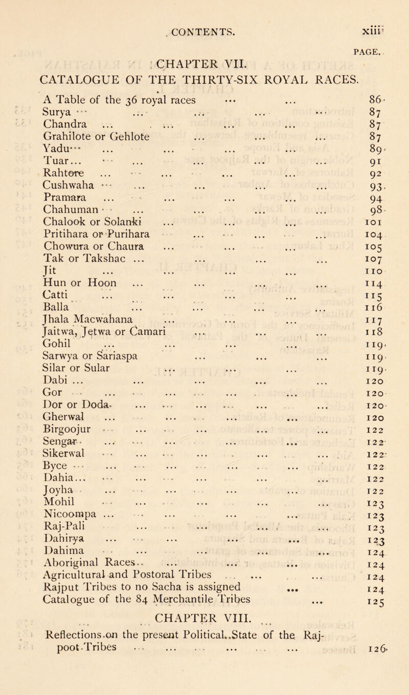 PAGE. ; CHAPTER VII. CATALOGUE OF THE THIRTY-SIX ROYAL RACES. • A Table of the 36 royal races Surya ... ... ... Chandra ... .... Grahilote or Gehlote Yadu**“ ... ... • ... ... T. uar... '' ... ... ... ... Rahtore Cushwaha * • ■ Pramara Chahuman — ... ... ... ... Chalook or Solanld Pritihara orTurihara ■ Chowura or Chaura Tak or Takshac ... Jit ... ... Hun or Hoon ... ... ••• .. C../atti ... ... ... ... Ralla ... ... ... ... Jhala Macwahana Jaitwa, J^twa or Camari ... Gohil ... ... ... ... Sarwya or Sariaspa Silar or Sular Dabi ... or ... >■. ... ... . ... Dor or Doda^ Gherwal ... Birgoojur Senga-r-. ... Sikerwal ’ • ... - . ... . . ... Byce ... - > Dahia... >*■ J oy ha^ ... ... .. ... ... Mobil Nicoorapa ... Raj-Pali ... ... .... Dahirya Dahima Aboriginal Races.. ... ... ; AgriculturaLand Postoral Tribes Rajput Tribes to no Sacha is assigned Catalogue of the 84 Merchantile Tribes CHAPTER VIII. Reflections.on the presejit Political.State of the, Raj- poot-Tribes 86« 87 87 87 89' 91 92 93- 94 98- lOI 104 105 107 110 114 ^15 116 117 118 119. 119. 119. 120 120 120- 120 122 122- 122- 122 122 122 123 123 123 123 124 124 124 124 125 126'