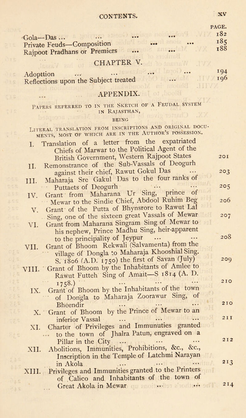 Gola—Das ... Private Feuds—Gomposition Rajpoot Pradhans or Premiers CHAPTER V. Adopttion Reflections upon the Subject treated PAGE. 182 185 188 194 196 APPENDIX. P\rERS REFERRED TO IN THE SKETCH OF A FEUDAL SYS 1 EM IN Rajasthan, BEING Literal translation from inscriptions and original docu- ments, most of which are in the Author s possession. I. Translation of a letter from the expatriated Chiefs of Marwar to the Political Agent of the British 'Government, Western Rajpoot States II. Remonstrance of the Sub-Vassals of Deoguih against their chief, Rawut Gokul Das III. Maharaja Sre Gakul Das to the four ranks of • Puttaets of Deogurh ••• IV. Grant' from Maharana Ur Sing, prince of Mewar to the Sindie Chief, Abdool Ruhim Beg V. Grant- of the Putta of Bhynsrore to Rawut Lai Sing, one of the sixteen great Vassals of Mewar VI Grant from Maharana Singram Sing of Mewar to his nephew. Prince Madhu Sing, heir-apparent to the principality of Jeypur VII. Grant of Bhoom Rekwali (Salvamenta) from the ■ ■ village of Dongla to Maharaja Khooshial Sing. S. 1806 (A.D. 1750) the first of Savan (July) VIII. ■ Grant of Bhoom by the Inhabitants of Amlee to Rawut Futteh Sing of Amait—S 1814 (A. D. 1758.) IX. Grant of Bhoom hy the Inhabitants of the town • of Dongla to Maharaja Zoorawur Sing, of Bheendir X. ■ Grant of Bhoom by the Prince of Mewar to an inferior Vassal XL Charter of Privileges and Immunuties granted ... to the town of Jhalra Patun, engraved on a Pillar in the City ... XII. Abolitions, Immunities, Prohibitions, &c., &c., Inscription in the Temple of Latchmi Narayan in Akola ••• ••• XIII. Privileges and Immunities granted to the Printers of .Calico and Inhabitants of the town of Great Akola in Mewar 201 203 205 206 207 208 209 210 210 211 212 213 214