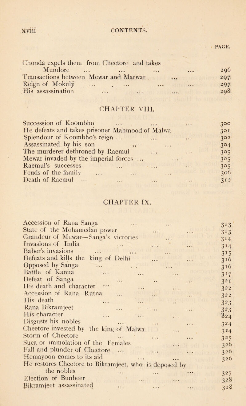 PAGE. Chonda expels them from Cheetore and takes Mundore ... ... ... ... 296 TTansactions between Mewar and Marwar ... 297 Reign of Mokulji ... , ... ... ... 297 .His assassination ... ... ... 298 CHAPTER VIII. Succession of Koombho ... ... ... 300 He defeats and takes prisoner Mahmood of Malwa 301 Splendour of Koombho’s reign ... ... ... 302 Assassinated by his son ... ... 304 The murderer dethroned by Raemul ... ... 305 Mewar invaded by the imperial forces ... ... 305 Raemul’s successes ... ... ... 305 Feuds of the family ... ... 306 Death of Raemul ... ... ... 312 CHAPTER IX. Accession of Rana Sanga State of the Mohamedan power Grandeur of Mewar—Sanga’s victories Invasions of India Baber’s invasions Defeats and kills the king of Delhi Opposed by Sanga Battle of Kanua Defeat of Sanga His death and character Accession of Rana Rutna His death Rana Bikramjeet His character Disgusts his nobles Cheetore invested by the king of Malwa Storm of Cheetore Suca or immolation of the PVmales Fall and plunder of Cheetore ... Hemayoon comes to its aid He restores Cheetore to Bikramjeet, who is deposed by the nobles Election of Bunbeer Bikramjeet assassinated ... ... 313 313 314 314 315 316 316 3G 321 322 322 323 323 824 324 324 325 326 326 326 327 328 328