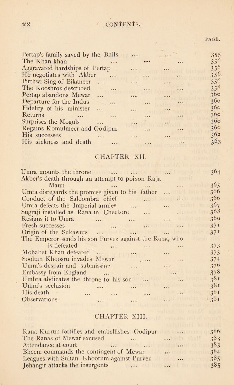 PAGE. Pertap’s family saved by the Bhils The Khan khan Aggravated hardships of Pertap He negotiates with Akber Pirthwi Sing of Bikaneer The Kooshroz described Pertap abandons Mewar ... Departure for the Indus Fidelity of his minister Returns Surprises the Moguls Regains Komulmeer and Oodipur His successes His sickness and death CHAPTER XII. Umra mounts the throne Akber’s death through an attempt to poison Raja Maun Umra disregards the promise given to his father Conduct of the Saloombra chief Umra defeats the Imperial armies Sugraji installed as Rana in Cheetore Resigns it to Umra Fresh successes Origin of the Sukawuts The Emperor sends his son Purvez against the Rana, who is defeated Mohabet Khan defeated Sooltan Khoosru invades Mewar ... Umra’s despair and submission Embassy from England Umbra abdicates the throne to his son Umra’s seclusion His death Observations CHAPTER XHI. Rana Kurrun fortifies and embellishes Oodipur The Ranas of Mewar excused Attendance at court Bheem commands the contingent of Mewar Leagues with Sultan Khoorum against PurVez Jehangir attacks the insurgents C/-i O'i OJ Oj Oj Oj O-i O-i 0-1 0-1 0-1 0-1 OJ 0-1 Oi 0-1 Oi 0-1 0-1 0-1 O-i 0.1 0-1 0.1 Oi 0-1 0.1 0-1 0.1 0-1 Oi 0.1 Ol 0.1 O-l' ooooococoooo ccococoo-.j'M^-^^ '-J'aa^c^o^o^o^a^ c\ o^o^o^o^o^a^c^o^olo^o^o^c^c^l CxtC-n-ti..Oi'^QN ^-.^l-l^-♦OCO^-e.OJOl 4^. 0.l^oOOOOOOOOC^O^O^C^Ca