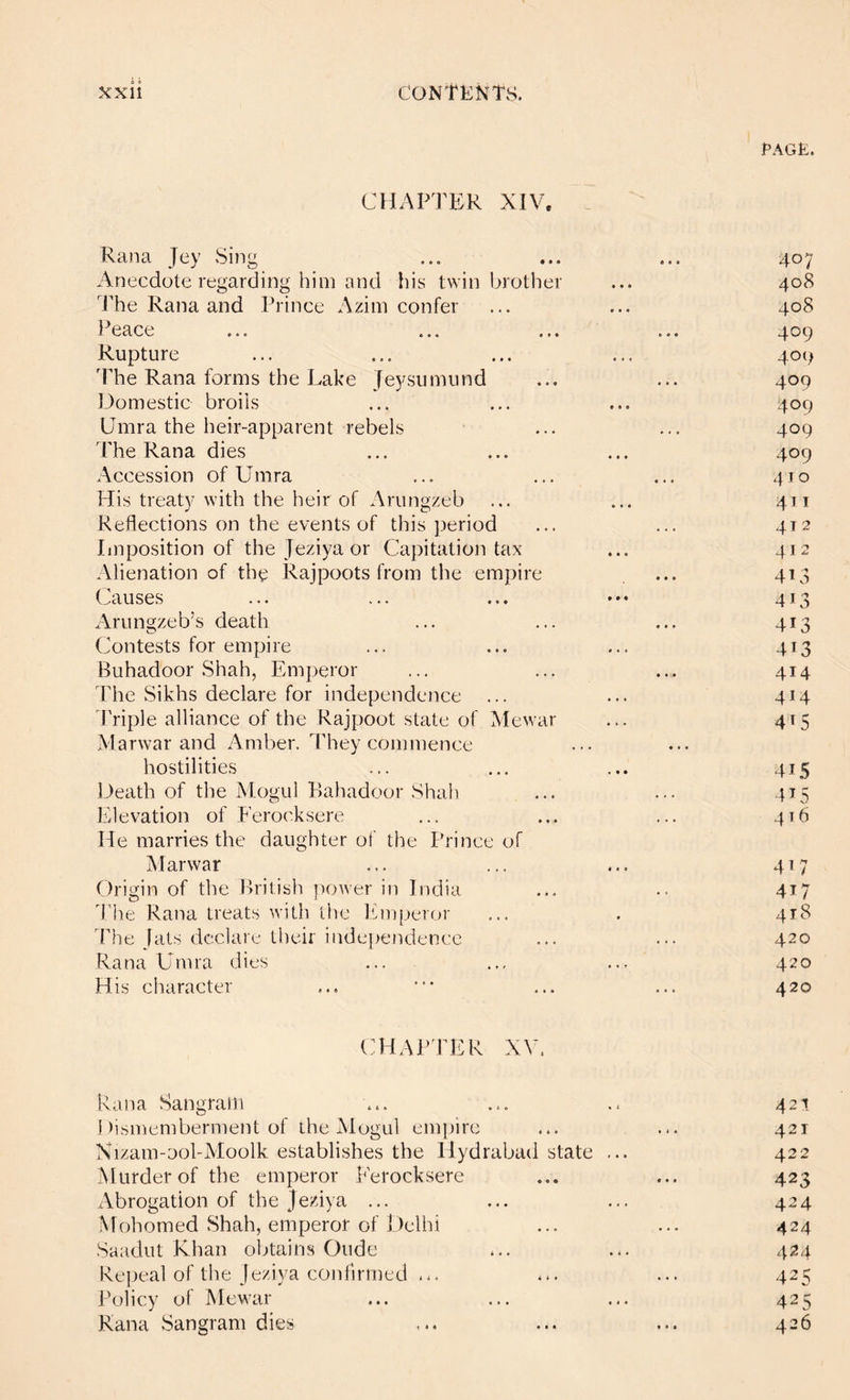 PAGE. CHAin'ER XIV. Rana Jey .Sing ... ... ... 407 Anecdote regarding him and his twin brother ... 408 ]he Rana and Prince Azini confer ... ... 408 Peace ... ... ... ... 409 Rupture ... ... ... ... 409 The Rana forms the Lake Je5^sumund ... ... 409 Domestic broils ... ... ... 409 Umra the heir-apparent rebels ... ... 409 The Rana dies ... ... ... 409 Accession of Umra ... ... ... 410 His treaty with the heir of Arungzeb ... ... 411 Reflections on the events of this j^eriod ... ... 412 Imposition of the Jeziyaor Capitation tax ... 412 Alienation of the Rajpoots from the empire ... 413 Causes ... ... ... ••• 413 Arungzeb’s death ... ... ... 413 Contests for empire ... ... ... 413 Buhadoor Shah, Emperor ... ... ... 414 The Sikhs declare for independence ... ... 414 JTiple alliance of the Rajpoot state of Mewar ... 415 Marwar and Amber. They commence hostilities ... ... ... 415 ],)eath of the Mogul P)ahadoor Shah ... ... 415 Elevation of Ferocksere ... ... ... 416 He marries the daughter of the Prince of Marwar ... ... ... 417 Drigin of the British power in India ... .. 417 The Rana treats with the Emperor ... . 418 The jats declare their independence ... ... 420 Rana Umra dies ... ... ... 420 His character ... * ... ... 420 chapter XV. Rana Sangram ... ... .. 421 Dismemberment of the Mogul empire ... ... 421 Xizam-ool-Moolk establishes the Ilydrabad state ... 422 Murder of the emperor Ferocksere ... ... 423 Abrogation of the jeziya ... ... ... 424 Mohomed Shah, emperor of Delhi ... ... 424 Saadut Khan obtains Oude ... ... 424 Repeal of the Je/iya confirmed ... ... ... 425 Policy of Mewar ... ... ... 425 Rana Sangram dies ... ... ... 426