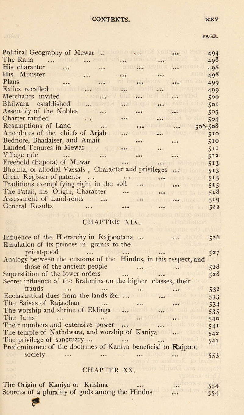 PAGE, Political Geography of Mewar ... The Rana His character His Minister f Ians ... o.o Exiles recalled Merchants invited Bhilwara established Assembly of the Nobles Charter ratified Resumptions of Land Anecdotes of the chiefs of Arjah Bednore, Bhadaiser, and Amait Landed Tenures in Mewar Village rule Freehold (Bapota) of Mewar Bhomia, or allodial Vassals ; Character and privileges Great Register of patents ... Traditions exemplifying right in the soil The Patail, his Origin, Character Assessment of Land-rents General Results 494 498 498 498 499 499 500 501 503 504 506-508 510 510 511 512 513 513 515 515 518 519 522 CHAPTER XIX. Influence of the Hierarchy in Rajpootana ... ... 526 Emulation of its princes in grants to the priest-pood ... ... ... 527 Analogy between the customs of the Hindus, in this respect, and those of the ancient people ... ... 528 .Superstition of the lower orders ... ... 528 Secret influence of the Brahmins on the higher classes, their frauds ... ... ... ... 532 Ecclasiastical dues from the lands &c. ... ... 533 The Saivas of Rajasthan ... ... ... 534 The worship and shrine of Eklinga ... ... 535 TLheJains ... ... ... ... 54^ Their numbers and extensive power ... ... 541 The temple of Nathdwara, and worship of Kaniya ... 542 The privilege of sanctuary ... ... ... 347 Predominance of the doctrines of Kaniya beneficial to Rajpoot society ... ... ... ... 553 CHAPTER XX. The Origin of Kaniya or Krishna ... ... 554 Sources of a plurality of gods among the Hindu? ... 554