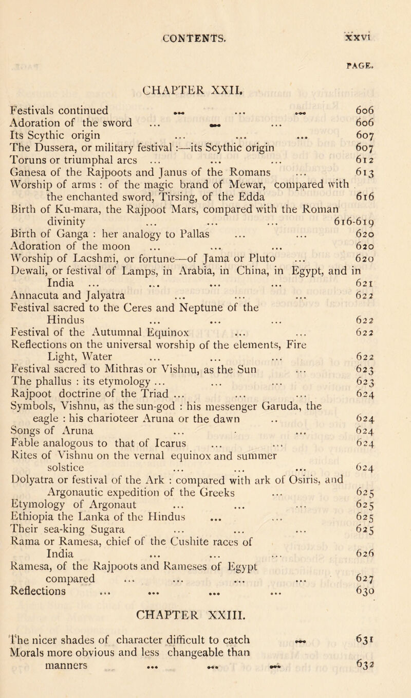 FAGE. CHAPTER XXIL Festivals continued ... 606 Adoration of the sword ... ... 606 Its Scythic origin ... ... ... 607 The Dussera, or military festival :—-its Scythic origin 607 Toruns or triumphal arcs ... ... ... 612 Ganesa of the Rajpoots and Janus of the Romans ... 613 Worship of arms : of the magic brand of Mewar, compared with the enchanted sword, Tirsing, of the Edda 616 Birth of Ku-mara, the Rajpoot Mars, compared with the Roman divinity ... ... ... 616-619 Birth of Ganga ; her analogy to Pallas ... ... 620 Adoration of the moon ... ... ... 620 Worship of Lacshm.i, or fortune—of Jama or Pluto ... 620 Dewali, or festival of Lamps, in Arabia, in China, in Egypt, and in India ... ... ... ... 621 Annacuta and Jalyatra ... ... ... 622 Festival sacred to the Ceres and Neptune of the Hindus ... ... ... 622 Festival of the Autumnal Equinox ... ... 622 Reflections on the universal worship of the elements. Fire Light, Water ... ... ... 622 Festival sacred to Mithras or Vishnu, as the Sun ... 623 The phallus : its etymology ... ... ... 623 Rajpoot doctrine of the Triad ... ... ... 624 Symbols, Vishnu, as the sun-god : his messenger Garuda, the eagle : his charioteer Aruna or the dawn .. 624 Songs of Aruna ... • ... 624 Fable analogous to that of Icarus ... ... 624 Rites of Vishnu on the vernal equinox and summer solstice ... ... ... 624 Dolyatra or festival of the Ark ; compared with ark of Osiris, and Argonautic expedition of the Greeks ... 625 Etymology of Argonaut ... ... ... 625 Ethiopia the Lanka of the Flindus ... ... 625 Their sea-king Sugara ... ... ... 625 Rama or Ramesa, chief of the Cushite races of India ... ... ... 626 Ramesa, of the Rajpoots and Raineses of Egypt compared ... ... ... ... 627 Reflections ... ... ... ... 630 CHAPTER XXIII. The nicer shades of character difficult to catch Morals more obvious and less changeable than manners 631 632