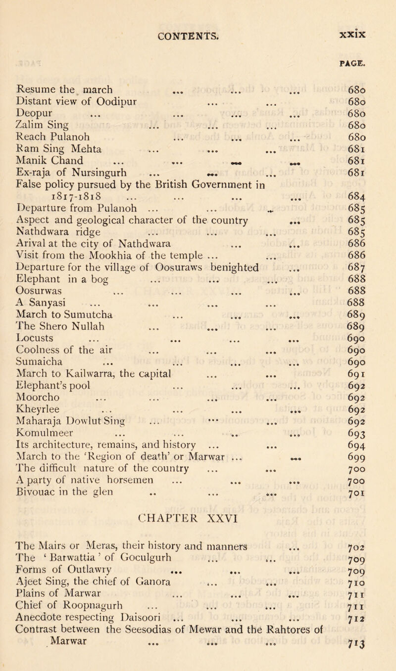 CHAPTER XXVI PAGE. Resume the march Distant view of Oodipur Deopur Zalim Sing Reach Pulanoh Ram Sing Mehta Manik Chand ... Ex-raja of Nursingurh False policy pursued by the British Government in 1817-1818 Departure from Pulanoh ... Aspect and geological character of the country Nathdwara ridge Arival at the city of Nathdwara Visit from the Mookhia of the temple ... Departure for the village of Oosuraws benighted Elephant in a bog Oosurwas A Sanyasi March to Sumutcha The Shero Nullah Ix)custs Coolness of the air Sumaicha March to Kailwarra, the capital Elephant’s pool Moorcho Kheyrlee Maharaja Dowlut Sing Komulmeer Its architecture, remains, and history March to the ‘Region of death’ or Marwar ... The difficult nature of the country A party of native horsemen Bivouac in the glen 680 680 680 680 680 681 681 681 684 685 685 685 686 686 687 688 688 688 689 689 690 690 690 691 692 692 692 692 693 694 699 700 700 701 The Malrs or Meras, their history and manners The ‘ Barwattia ’ of Goculgurh Forms of Outlawry Ajeet Sing, the chief of Ganora Plains of Marwar Chief of Roopnagurh Anecdote respecting Daisoori Contrast between the Seesodias of Mewar and the Rahtores of Marwar 702 709 709 710 7ir 711 712 713