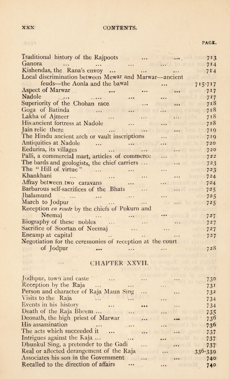 PAGE. Traditional history of the Rajpoots ... ... 713 Ganora ... ... ... ... 714 Kishendas, the Rana’s envoy ... ... ... 714 Local discrimination between Mewar and Marwar—ancient feuds—the Aonla and the bawal ... 715-717 Aspect of Marwar • • • 717 Nadole • • • 717 Superiority of the Chohan race • • • 718 Goga of Batinda 718 Lakha of Ajmeer • • • 718 His ancient fortress at Nadole • • • 718 Jain relic there • • • 719 The Hindu ancient arch or vault inscriptions • • • 719 Antiquities at Nadole • * • 720 Eedurira, its villages • • • 720 Palli, a commercial mart, articles of commerce • • • 722 The bards and geologists, the chief carriers * • • 723 The “ Hill of virtue” 723 Khankhani • • • 724 Affray between two caravans • • • 724 Barbarous self-sacrifices of the Bhats • • • 725 Jhalamund • • • 725 March to Jodpur . . . 725 Reception en route by the chiefs of Pokurn and Neemaj • • « 727 Biography of these nobles • . » 727 Sacrifice of Soortan of Neemaj « • « 727 Encamp at capital Negotiation for the ceremonies of reception at • • • the court 727 of Jodpur • • • 728 CHAPTER XXVII. Jodhpur, town and caste « • « 730 Reception by the Raja ... 731 Person and character of Raja Maun .Sing • • • 732 Visits to the Raja 734 Events in his history 4 « • 734 Death of the Raja Bheem ... ♦ 4 * 735 Deonath, the high priest of Marwar • 73*5 His assassination * • • 736 The acts which succeeded it • • « 737 Intrigues against the Raja ... « • • 737 Dhunkul Sing, a pretender to the Gadi ♦ • • 737 Real or affected derangement of the Raja 336-339 Associates his son in the Government • • • 740 Recalled to the direction of affairs * • • 740