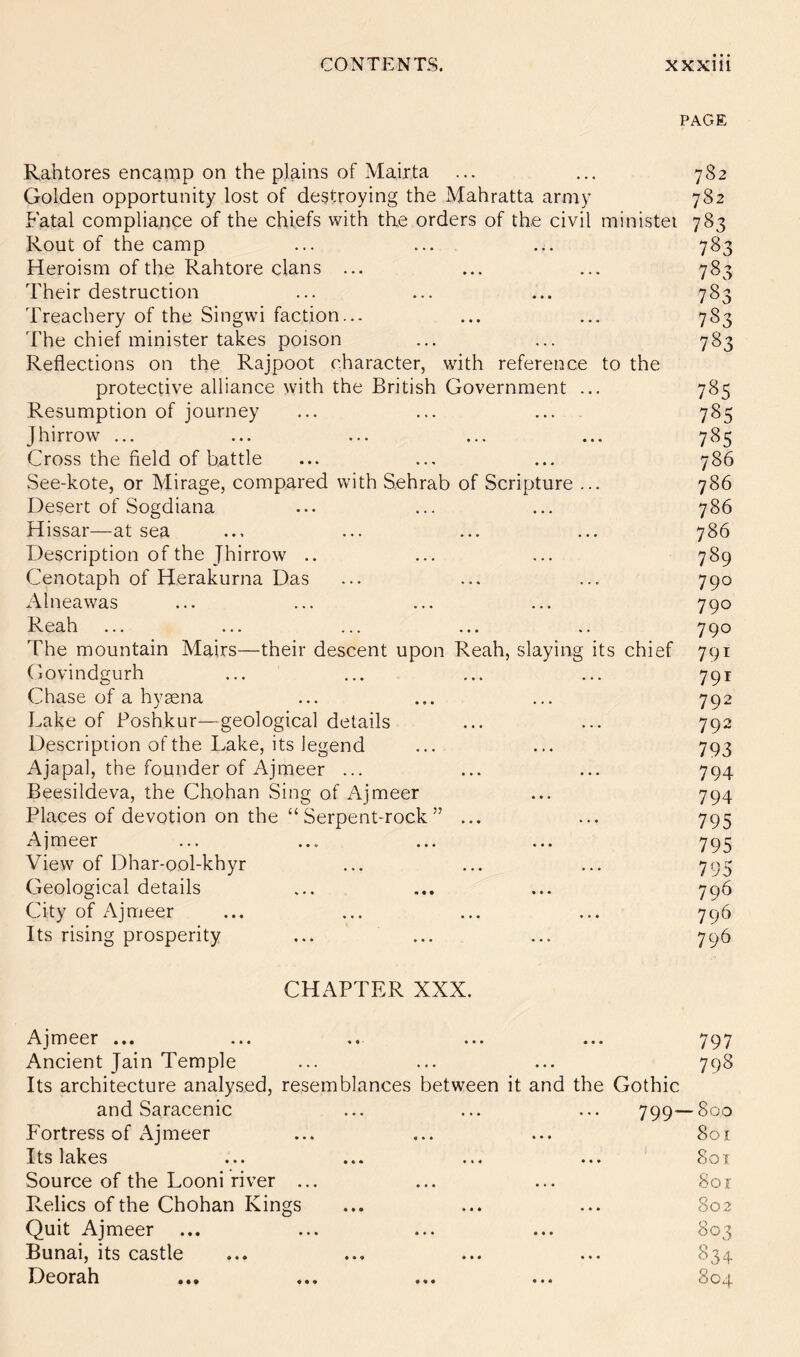 PAGE Rahtores encamp on the plains of Mairta ... ... 782 Golden opportunity lost of destroying the Mahratta army 782 Fatal compliance of the chiefs with the orders of the civil ministei 783 Rout of the camp ... ... ... 783 Heroism of the Rahtore clans ... ... ... 783 Their destruction ... ... ... 783 Treachery of the Singwi faction... ... ... 783 The chief minister takes poison ... ... 783 Reflections on the Rajpoot character, with reference to the protective alliance with the British Government ... 785 Resumption of journey ... ... ... 785 Jhirrow ... ... ... ... ... 785 Cross the field of battle ... ... ... 786 See-kote, or Mirage, compared with Sehrab of Scripture ... 786 Desert of Sogdiana ... ... ... 786 Hissar—at sea ... ... ... ... 786 Description of the Jhirrow .. ... ... 789 Cenotaph of Herakurna Das ... ... ... 790 Alneawas ... ... ... ... 790 Reah ... ... ... ... .. 790 The mountain Mairs—their descent upon Reah, slaying its chief 791 Govindgurh ... ... ... ... 791 Chase of a hymna ... ... ... 792 Lake of Foshkur—geological details ... ... 792 Description of the Lake, its legend ... ... 793 Ajapal, the founder of Ajmeer ... ... ... 794 Beesildeva, the Chohan Sing of Ajmeer ... 794 Places of devotion on the “Serpent-rock” ... ... 795 Ajmeer ... ... ... ... 795 View of Dhar-ool-khyr ... ... ... 795 Geological details ... ... ... 796 City of Ajmeer ... ... ... ... 796 Its rising prosperity ... ... ... 796 CHAPTER XXX. Ajmeer ... • « • • • • 797 Ancient Jain Temple • • • * • • 798 Its architecture analysed, resemblances between it and the Gothic and Saracenic ... ... 799 • 800 Fortress of Ajmeer • * • ft • • 801 Its lakes ft ft 4 ft ft » 801 Source of the Looni river ... ft ft ft ft • ft Soi Relics of the Chohan Kings ft ft • ft ft ft 802 Quit Ajmeer ft ft ft ft ft ft 803 Bunai, its castle ft ft ft ft ft ft 834 Deorah • • • ft ft ft 804