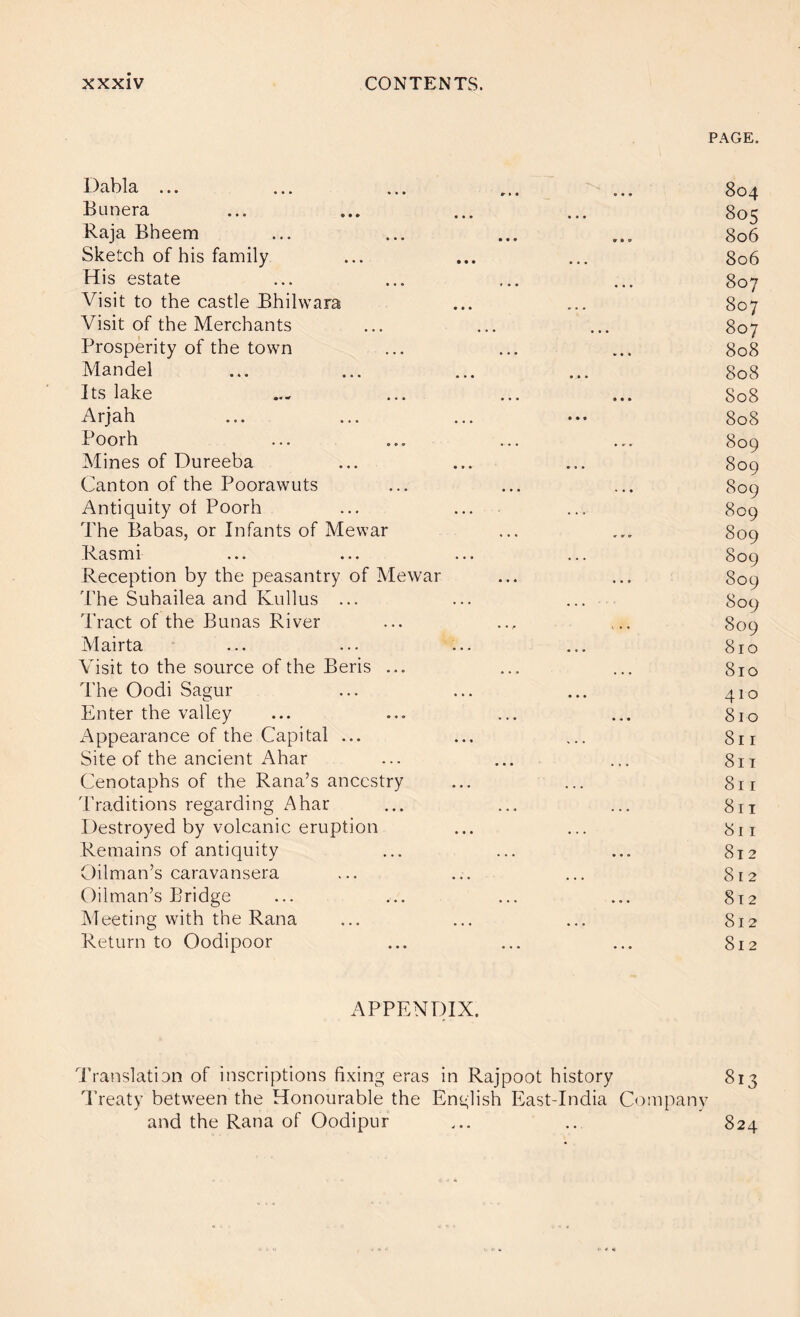 PAGE. 1)3.1)13, ... ... ... Bunera ... ... ... ... 805 Raja Bheem ... ... ... ... 806 Sketch of his family ... ... ... 806 His estate ... ... ... ... 807 Visit to the castle Bhilwara ... ... 807 Visit of the Merchants ... ... ... 807 Prosperity of the town ... ... ... 808 Mandel ... ... ... ... 808 Its lake ... ... ... ... 808 Arjah ... ... ... 808 Poorh ... ... ... ... 809 Mines of Dureeba ... ... ... 809 Canton of the Poorawuts ... ... ... 809 Antiquity of Poorh ... ... ... 809 The Babas, or Infants of Mewar ... ... 809 Rasmi ... ... ... ... 809 Reception by the peasantry of Mewar ... ... 809 The Suhailea and Kiillus ... ... ... 809 Tract of the Bunas River ... ... ... 809 Mairta ... ... ... ... 810 Visit to the source of the Beris ... ... ... 810 The Oodi Sagur ... ... ... 410 Enter the valley ... ... ... ... 810 x\ppearance of the Capital ... ... ... 811 Site of the ancient Ahar ... ... ... 811 Cenotaphs of the Rana’s ancestry ... ... 811 Traditions regarding Ahar ... ... ... 811 Destroyed by volcanic eruption ... ... 811 Remains of antiquity ... ... ... 812 Oilman’s caravansera ... ... ... 812 Oilman’s Bridge ... ... ... ... 812 Aleeting with the Rana ... ... ... 812 Return to Oodipoor ... ... ... 812 APPENDIX. I’ranslation of inscriptions fixing eras in Rajpoot history 813 T’reaty between the Honourable the English East-India Company and the Rana of Oodipur 824