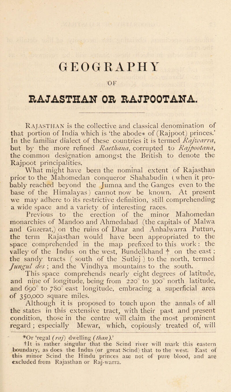 OF HAJASTHAIT OE EAJFOOTAITA. Rajasthan is the collective and classical denomination of that portion of India which is ‘the abodes of (Rajpoot) princes.’ In the familiar dialect of these countries it is termed Rajwarra^ but by the more refined Raethmia, corrupted to Rajpootmia, the common designation amongst the British to denote the Rajpoot principalities. What might have been the nominal extent of Rajasthan prior to the Mahomedan conqueror Shahabudin ( when it pro- bably reached beyond the Jumna and the Ganges even to the base of the Himalayas) cannot now be known. At present we may adhere to its restrictive definition, still comprehending a wide space and a variety of interesting races. Previous to the erection of the minor Mahomedan monarchies of Mandoo and Ahmedabad (the capitals of Malwa and Guzerat,) on the ruins of Dhar and Anhalwarra Puttun, the term Rajasthan would have been appropriated to the space comprehended in the map prefixed to this work: the valley of the Indus on the west, Bundelkhand f on the east ; the sandy tracts ( south of the Sutlej ) to the north, termed Jungul des ; and the Vindhya mountains to the south. This space comprehends nearly eight degrees of latitude, and nine of longitude, being from 220° to 300° north latitude, and 690° to /So* east longitude, embracing a superficial area of 350,000 square miles. Although it is proposed to touch upon the annals of all the states in this extensive tract, with their past and present condition, those in the centre will claim the most prominent regard ; especially Mewar, which, copiously treated of, will *Or‘regal dwelling (///(a:;?).’ fit is rather singular that the Scind river will mark tliis eastern boundary, as does the Indus (or great Scind) that to the west. East of this minor Scind the Hindu princes ar.e not of pure blood, and are excluded from Rajasthan or Raj-warra.