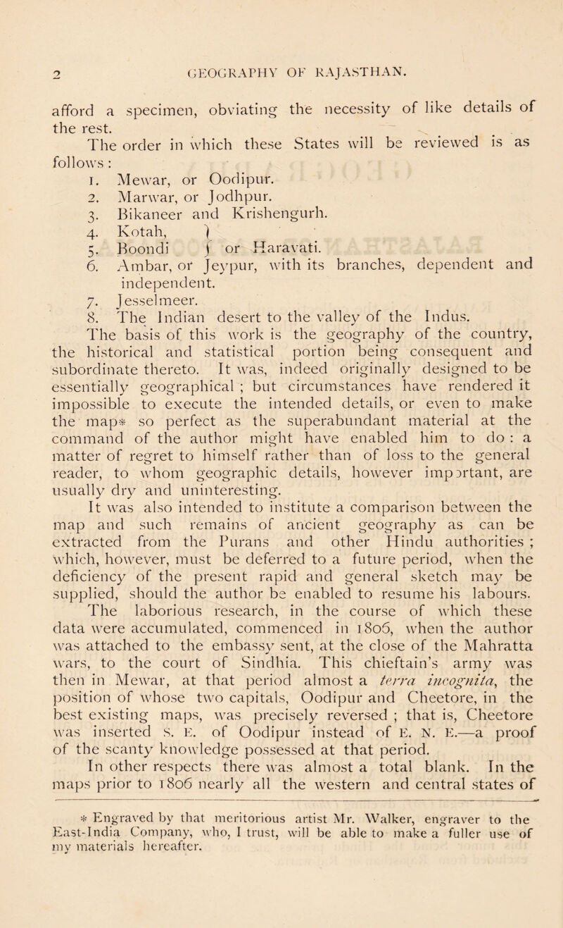 afford a specimen, obviating the necessity of like details of the rest. ^ , The order in which these States will be reviewed is as follows : I. Mewar, or Oodipur. 0 Marwar, or Jodhpur. 0* Bikaneer and Krishengurh. 4- Kotah, ) Boondi j or Haravati. 6. Ambar, or Jeypur, with its branches, independent. dependent and 7- Jesselmeer. 8. The Indian desert to the valley of the Indus. The basis of this work is the geography of the country, the historical and statistical portion being consequent and subordinate thereto. It was, indeed originally designed to be essentially geographical ; but circumstances have rendered it impossible to execute the intended details, or even to make the map-:^ so perfect as the superabundant material at the command of the author might have enabled him to do : a matter of regret to himself rather than of loss to the general reader, to whom geographic details, however important, are usually dry and uninteresting. It was also intended to institute a comparison between the map and such remains of ancient geography as can be extracted from the Purans and other Hindu authorities ; which, however, must be deferred to a future period, when the deficiency of the present rapid and general sketch may be supplied, should the author be enabled to resume his labours. The laborious research, in the course of which these data were accumulated, commenced in 1806, when the author was attached to the embassy sent, at the close of the Mahratta wars, to the court of Sindhia. This chieftain’s army was then in Mewar, at that period almost a terra incognita, the position of whose two capitals, Oodipur and Cheetore, in the best existing maps, was precisely reversed ; that is, Cheetore was inserted s. E. of Oodipur instead of E. N. E.—a proof of the scanty knowledge possessed at that period. In other respects there was almost a total blank. In the maps prior to 1806 nearly all the western and central states of * Engraved by that meritorious artist Mr. Walker, engraver to the East-India Company, who, I trust, will be able to make a fuller use of my materials hereafter.