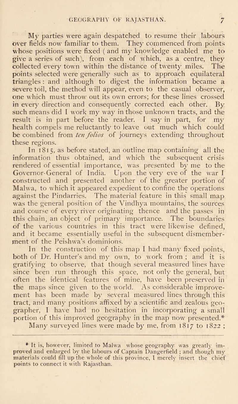 My parties were again despatched to resume their labours over fields now familiar to them. They commenced from points whose positions were fixed ( and my knowledge enabled me to give a series of such), from each of which, as a centre, they collected every town within the distance of twenty miles. The points selected were generally such as to approach equilateral triangles : and although to digest the information became a severe toil, the method will appear, even to the casual observer^ one which must throw out its own errors; for these lines crossed in every direction and consequently corrected each other. By such means did I work my way in those unknown tracts, and the result is in part before the reader. I say in part, for my health compels me reluctantly to leave out much which could be combined from ten folios of journeys extending throughout these regions. In 1815, as before stated, an outline map containing all the information thus obtained, and which the subsequent crisis rendered of essential importance, was presented by me to the Governor-General of India. Upon the very eve of the war I constructed and presented another of the greater portion of Malwa, to which it appeared expedient to confine the operations against the Pindarries. The material feature in this small map was the general position of the Vindhya mountains, the sources and course of every river originating thence and the passes in this chain, an object of primary importance. The boundaries of the various countries in this tract were likewise defined, and it became essentially useful in the subsequent dismember- ment of the Peishwa’s dominions. In the construction of this map I had many fixed points, both of Dr. Hunter’s and my own, to work from ; and it is gratifying to observe, that though several measured lines have since been run through this space, not only the general, but often the identical features of mine, have been preserved in the maps since given to the world. As considerable improve- ment has been made by several measured lines through this tract, and many positions affixed by a scientific and zealous geo- grapher, I have had no hesitation in incorporating a small portion of this improved geography in the map now presented.*^ Many surveyed lines were made by me, from 1817 to 1822 ; * It is, however, limited to Malwa whose g-eography svas greatly im- proved and enlarged by the labours of Captain Dangerfield ; and though my materials could fill up the whole of this province, I merely insert the chief points to connect it with Rajasthan.