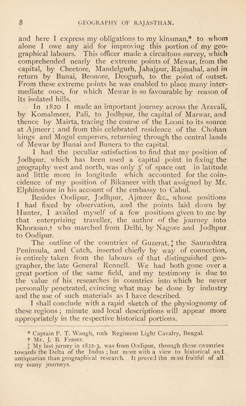 and here I express my obligations to my kinsman,^ to whom alone I owe any aid for improving this portion of my geo- graphical labours. This officer made a circuitous survey, which comprehended nearly the extreme points of Mewar, from the capital, by Cheetore, Mandelgurh, Jahajpur, Rajmahal, and in return by Bunai, Beonore, Deogurh, to the point of outset. From these extreme points he was enabled to place many inter- mediate ones, for which Mewar is so favourable by reason of its isolated hills. In 1820 I made an important journey across the Aravali, by Komalmeer, Pali, to Jodhpur, the capital of Marwar, and thence by Mairta, tracing the course of the Looni to its source at Ajmeer ; and from this celebrated residence of the Chohan kings and Mogul emperors, returning through the central lands of Mewar by Bunai and Bunera to the capital. I had the peculiar satisfaction to find that my position of Jodhpur, which has been used a capital point in fixing the geography west and north, was only 3' of space out in latitude and little more in longitude which accounted for the coin- cidence of my position of Bikaneer with that assigned by Mr. Elphinstone in his account of the embassy to Cabul. Besides Oodipur, Jodhpur, Ajmeer &c., whose positions I had fixed by observation, and the points laid down by Hunter, I availed myself of a few positions given to me by that enterprizing traveller, the author of the journey into Khorasan,t who marched from Delhi, by Nagore and Jodhpur to Oodipur. The outline of the countries of Guzerat, J the Saurushtra Peninsula, and Cutch, inserted chiefly by way of connection, is entirely taken from the labours of that distinguished geo- grapher, the late General Rennell. We had both gone over a great portion of the same field, and my testimony is due to the value of his researches in countries into which he never personally penetrated, evincing what may be done by industry and the use of such materials as I have described. I shall conclude with a rapid sketch of the physiognomy of these regions ; minute and local descriptions will appear more appropriately in the respective historical portions. * Captain P. T. Waugh, loth Regiment Light Cavalry, Bengal. t Mr. J. B. Fraser. I My last jurney in 1822-3, was from Oodipur, through these countries towards the Delta of the Indus ; but more with a view to historical and antiquarian than geographical research. It proved the most fruitful of all my many journeys.