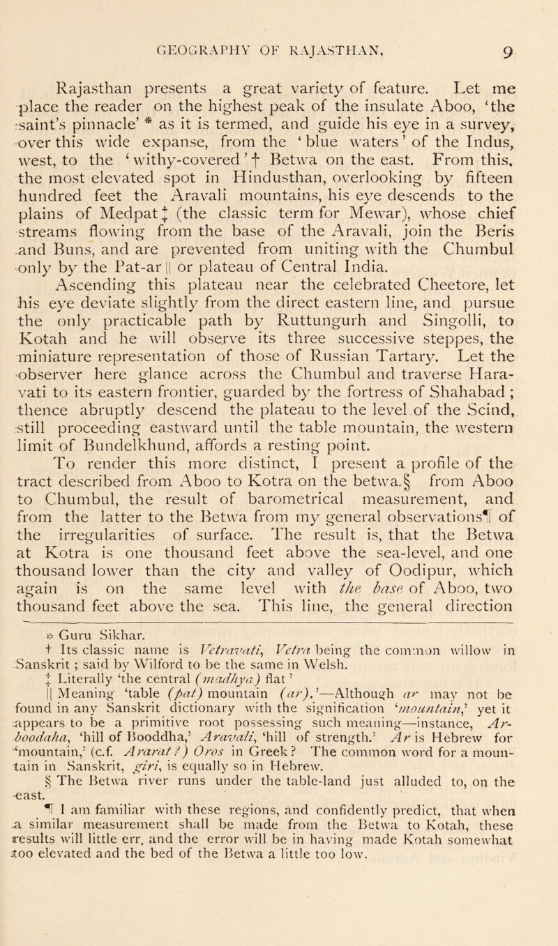 Rajasthan presents a great variety of feature. Let me place the reader on the highest peak of the insulate Aboo, ‘the :saint’s pinnacle’ * as it is termed, and guide his eye in a survey, over this wide expanse, from the ‘blue waters ’ of the Indus, Avest, to the Avithy-covered ’ f Betwa on the east. From this, the most elevated spot in Hindusthan, overlooking by fifteen hundred feet the Aravali mountains, his eye descends to the plains of MedpatJ (the classic term for Mewar), whose chief streams flowing from the base of the Aravali, join the Beris and Buns, and are prevented from uniting with the Chumbul only by the Pat-arH or plateau of Central India. Ascending this plateau near the celebrated Cheetore, let his eye deviate slightly from the direct eastern line, and pursue the only practicable path by Ruttungurh and Singolli, to Kotah and he will observe its three successive steppes, the miniature representation of those of Russian Tartary. Let the observer here glance across the Chumbul and traverse Hara- vati to its eastern frontier, guarded by the fortress of Shahabad ; thence abruptly descend the plateau to the level of the Scind, still proceeding eastward until the table mountain, the western limit of Bundelkhund, affords a resting point. To render this more distinct, I present a profile of the tract described from Aboo to Kotra on the betwa.§ from Aboo to Chumbul, the result of barometrical measurement, and from the latter to the Betwa from my general observations^ of the irregularities of surface. The result is, that the Betwa at Kotra is one thousand feet above the sea-level, and one thousand lower than the city and valley of Oodipur, which again is on the same level with the base of Aboo, two thousand feet above the sea. This line, the general direction =:= Guru Sikhar. t Its classic name is Vetrasnitl^ Vetra being the common willow in Sanskrit ; said by Wilford to be the same in Welsh. ;!; Literally ‘the central (viadJiya) flat ’ 11 Meaning ‘table mountain {cir)^—Although ar may not be found in any Sanskrit dictionary w'ith the signification '‘mountain^ yet it appears to be a primitive root possessing such meaning—instance, Ar- boodaha^ ‘hill of Booddha,’ Aravali^ ‘'\\\\\ of strength.’ Ar is Hebrew for “‘mountain,’ (c.f Ararat f) Oros in Greek? The common word for a moun- tain in Sanskrit, y^tn\ is equally so in Hebrew. The Betwa river runs under the table-land just alluded to, on the east. IF I am familiar with these regions, and confidently predict, that when m similar measurement shall be made from the Betwa to Kotah, these results will little err, and the error will be in having made Kotah somewhat •too elevated and the bed of the Betwa a little too low.