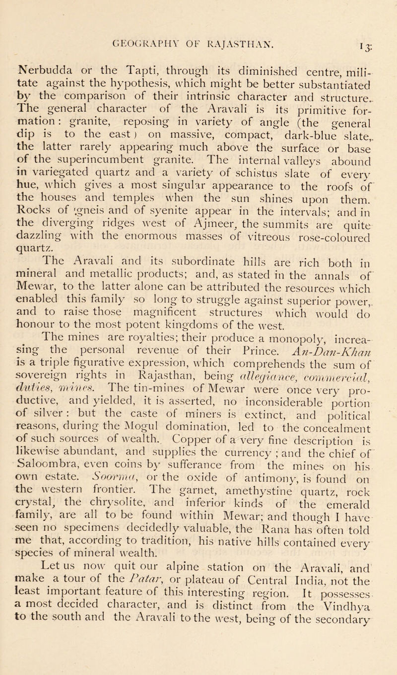 Nerbiidda or the Tapti, through its diminished centre, mili- tate against the hypothesis, which might be better substantiated by the comparison of their intrinsic character and structure,. The general character of the Aravali is its primitive for- mation : granite, reposing in variety of angle (the general dip is to the east) on massive, compact, dark-blue slate,.. the latter rarely appearing much above the surface or base of the superincumbent granite. The internal valleys abound in variegated quartz and a variety of schistus slate of every hue, which gives a most singular appearance to the roofs of the houses and temples when the sun shines upon them. Rocks of 'gneis and of syenite appear in the intervals; and in the diverging ridges west of Ajmeer^ the summits are quite dazzling with the enormous masses of vitreous rose-coloured quartz. The Aravali and its subordinate hills are rich both in mineral and metallic products; and, as stated in the annals of Mewar, to the latter alone can be attributed the resources which enabled this family so long to struggle against superior power,, and to raise those magnificent structures which would do honour to the most potent kingdoms of the west. The mines are royalties; their produce a monopoly, increa- sing the personal revenue of their Prince. An-Dan-Khan is a triple figurative expression, which comprehends the sum of sovereign rights in Rajasthan, being alle(jiance, commercial, duties, mines. The tin-mines of Mewar were once very pro- ductive, and yielded, it is asserted, no inconsiderable portion of silver : but the caste of miners is extinct, and political reasons, during the Mogul domination, led to the concealment of such sources of wealth. Copper of a very fine description is likewise abundant, and supplies the currency ; and the chief of Saloombra, even coins by sufferance from the mines on his own estate. Soorma, or the oxide of antimony, is found on the western frontier. The garnet, amethystine quartz, rock crystal, the chrysolite, and inferior kinds of the emerald family, are all to be found within Mewar; and though I have seen no specimens decidedly valuable, the Rana has often told me that, according to tradition, his native hills contained every species of mineral wealth. Let us now quit our alpine station on the Aravali, and make a tour of the JAtar, or plateau of Central India, not the least important feature of this interesting region. It posses.ses a most decided character, and is distinct from the Vindhya to the south and the Aravali to the west, being of the secondary