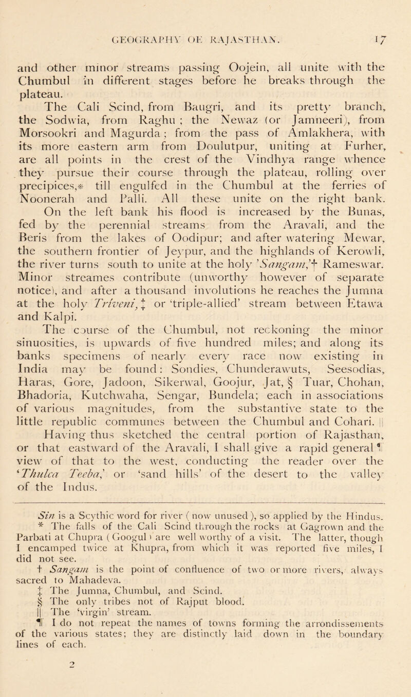 and other minor streams passing' Oojein, all unite with the Chumbul in different stages before he breaks through the plateau. The Cali Scind, from Baugri, and its pretty branclp the Sodwia, from Raghu ; the Newaz (or Jamneeriy from Morsookri and Magurda; from the pass of Amlakhera, with its more eastern arm from Doulutpur, uniting at Furher, are all points in the crest of the Vindhya range whence they pursue their course through the plateau, rolling over precipices,« till engulfed in the Chumbul at the ferries of Noonerah and Palli. All these unite on the right bank. On the left bank his flood is increased by the Bunas, fed by the perennial streams from the Aravali, and the Beris from the lakes of Oodipur; and after watering Mewar, the southern frontier of Je}^pur, and the highlands of Kerow li, the river turns south to unite at the holy ^Sangani',^ Rameswar. Minor streames contribute (unworthy however of separate notice), and after a thousand involutions he reaches the Jumna at the holy Triveni, or ‘triple-allied’ stream between Etawa and Kalpi. The course of the Chumbul, not reckoning the minor sinuosities, is upwards of five hundred miles; and along its banks specimens of nearl}^ every race now existing in India may be found: Sondies, Chunderawuts, Seesodias, Haras, Gore, Jadoon, Sikerwal, Goojur, [at, § Tuar, Chohan, Bhadoria, Kutchwaha, Sengar, Bundela; each in associations of various magnitudes, from the substantive state to the little republic communes between the Chumbul and Cohari. J H aving thus sketched the central portion of Rajasthan, or that eastward of the Aravali, I shall give a rapid general view of that to the west, conducting the reader over the ^Thulca Teeba', or ‘sand hills’ of the desert to the valle}’ of the Indus. Sin is a Scythic word for river ( now unused), so applied by the Hindus. The falls of the Cali Scind through the rocks at Gagrown and the Parbati at Chupra ( Googul fare well worthy of a visit. The latter, though I encamped twice at Khupra, from which it was reported five miles, I did not see. t Sangani is the point of confluence of two or more rivers, always sacred to Mahadeva. J The Jumna, Chumbul, and Scind. § The only tribes not of Rajput blood. II The ‘virgin’ stream. i I do not repeat the names of towns forming the arrondissements of the various states; they are distinctly laid down in the boundary lines of each.