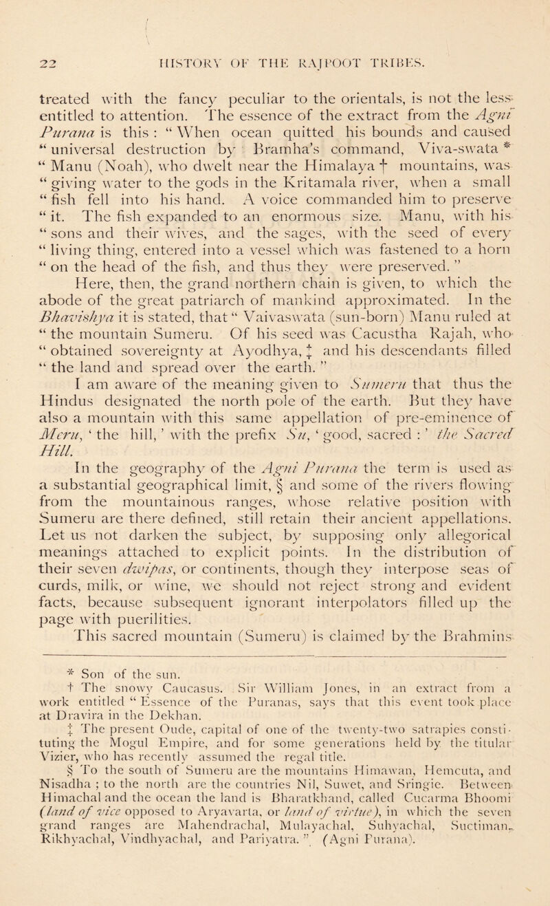 treated with the fancy peculiar to the orientals, is not the less- entitled to attention. The essence of the extract from the Agra Purana is this : “ When ocean quitted his bounds and caused “ universal destruction by Bramha’s command, Viva-swata “ Manu (Noah), who dwelt near the Himalaya f mountains, was “ giving water to the gods in the Kritawiala river, when a small “ fish fell into his hand. xT voice commanded him to preserve “ it. The fish expanded to an enormous size. Manu, with his “ sons and their wi^^es, and the sages, with the seed of every “ living thing, entered into a vessel which was fastened to a horn “ on the head of the fish, and thus they were preserved. ” Here, then, the grand northern chain is given, to which the abode of the great patriarch of mankind approximated. In the BhavisJiya it is stated, that “ Vaivaswata (sun-born) IManu ruled at ‘‘ the mountain Sumeru. Of his seed was Cacustha Rajah, wha “ obtained sovereignty at A3/odhya, I and his descendants filled “ the land and spread over the earth. ” I am aware of the meaning given to Sitmeni that thus the Hindus designated the north pole of the earth. But they have also a mountain with this same appellation of pre-em^inence of Merits ‘ the hill, ’ with the prefix N;/, ‘ good, sacred : ’ the Sacred Hill. In the geography of the Agiii Purana the term is used as a substantial geographical limit, § and some of the rivers flovnng from the mountainous ranges, vdiose relative position Avith Sumeru are there defined, still retain their ancient appellations. Let us not darken the subject, by supposing only allegorical meanings attached to explicit points. In the distribution of their seven divipas, or continents, though they interpose seas of curds, milk, or Avine, avc should not reject strong and eAudent facts, because subsequent ignorant interpolators filled up the page Avith puerilities. This sacred mountain (Sumeru) is claimed by the Brahmins * Son of the sun. t The snowy Caucasus. Sir William Jones, in an extract from a work entitled “ Essence of the Puranas, says that this ev ent took place at Uravira in the Dekhan. I The present Oude, capital of one of the twenty-two satrapies consti- tuting the Mogul Empire, and for some generations held by the titular Vizier, Avho has recently assumed the regal title. ^ To the south of Sumeru are the mountains Himawan, Hemeuta, <and Nisadha ; to the north are the countries Nil, Suwet, and Sringie. Between Himachal and the ocean the land is Bharatkband, called Cucarma Bhoomi (land of 7v‘(;v opposed to Aryavarta, ox: Laid of virtue)., in which the seven grand ranges are Mahendrachal, Mulayachal, Suhyachal, Suctimaim Rikhyachal, Vindhyachal, and Pariv atra. ” (Agni Furana).