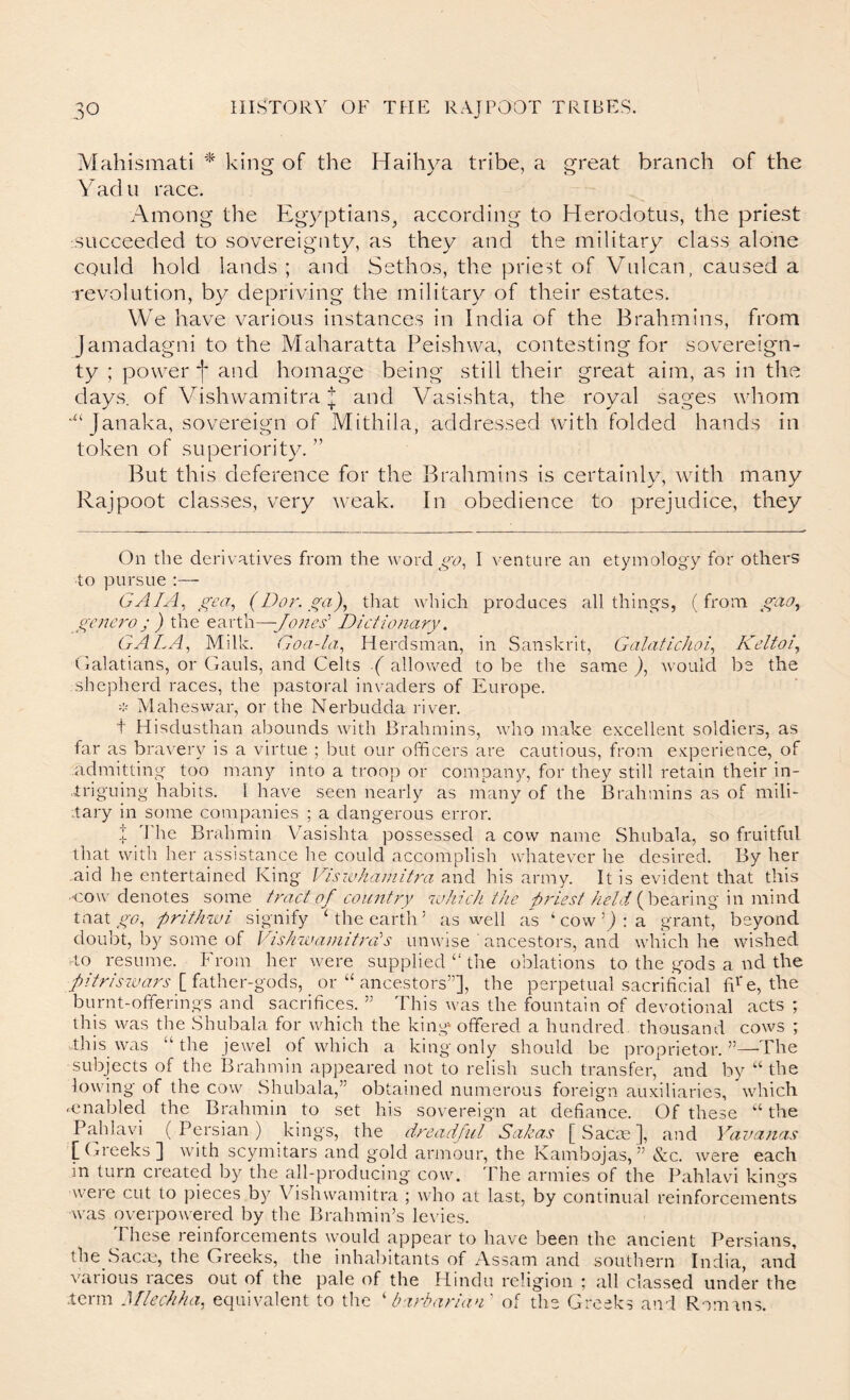 Mahismati king of the Haihya tribe, a great branch of the yad u race. Among the Egyptians^ according to Herodotus, the priest succeeded to sovereignty, as they and the military class alone could hold lands ; and Sethos, the priest of Vulcan, caused a revolution, by depriving the military of their estates. We have various instances in India of the Brahmins, from Jamadagni to the Maharatta Peishwa, contesting for sovereign- ty ; power f and homage being still their great aim, as in the days, of Vishwamitraand Vasishta, the royal sages whom Janaka, sovereign of Mithila, addressed with folded hands in token of superiority. ” But this deference for the Brahmins is certainly, with many Rajpoot classes, very weak. In obedience to prejudice, they On the derivatives from the word I venture an etymology for others to pursue :— GAIA^ gea^ (Dor. ga)^ that which produces all things, (from gcnci'o ; ) the earth—Dictionary. GALA, Milk. Goa-la, Herdsman, in Sanskrit, Galafichoi, IGdfoi., Galatians, or Gauls, and Celts ■{ allowed to be the same ), would be the shepherd races, the pastoral invaders of Europe. Maheswar, or the Nerbudda river. t Hisdusthan abounds with Brahmins, who make excellent soldiers, as far as bra\xry is a virtue ; but our officers are cautious, from experience, of admitting too many into a troop or company, for they still retain their in- triguing habits. I have seen nearly as many of the Brahmins as of mili- tary in some companies ; a dangerous error. .t 'J'he Brahmin Vasishta possessed a cow name Shubala, so fruitful that with her assistance he could accomplish whatever he desired. By her aid he entertained King Viswhaniitra and his army. It is evident that this •cow denotes some tract of country which the //Vt/( bearing in mind tnatgv/, pritDcvi signify Ghe earth’ as well as ‘ cow: a grantj beyond doubt, by some of Vishwamitrcits unwise ancestors, and which he wished rto resume. P'rom her were supplied “ the oblations to the gods a nd the fitrisioars [{a.ihQv-gods, or “ ancestors”], the perpetual sacrificial fi^'e, the burnt-offerings and sacrifices. ” This was the fountain of devotional acts ; this was the Shubala for which the king‘ offered a hundred thousand cows ; tliis \vas “the jewel of which a king only should be proprietor.”—The subjects of the Brahmin appeared not to relish such transfer, and by “ the lowing of the cow Shubala,” obtained numerous foreign auxiliaries, which ^enabled the Brahmin to set his sovereign at defiance. Of these “ the Pa.hlavi (Persian) kings, the dreadful Sahas [ Sacm ], and Yavanas f (ji'eeks ] with scymitars and gold armour, the Kambojas, ” »S:c. were each in turn created by the all-producing cow. The armies of the Pahlavi kings wei e cut to ])ieces by Vishwamitra ; who at last, by continual reinforcements was overpowered by the Brahmin’s le\fies. these reinforcements would appear to have been the ancient Persians, the Sacm, the Greeks, the inhabitants of Assam and southern India, and various races out of the pale of the Hindu religion ; all classed under the .term Mlechha, equivalent to the d‘irbaria>D of the Greeks and Romans.
