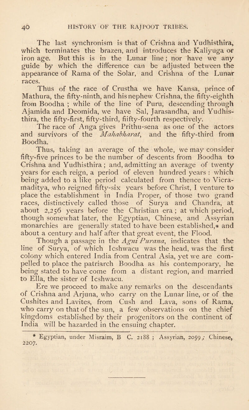 The last synchronism is that of Crishna and Yudhisthira, which terminates the brazen, and introduces the Kaliyuga or iron age. But this is in the Lunar line; nor have we any guide by which the difference can be adjusted between the appearance of Rama of the Solar, and Crishna of the Lunar races. Thus of the race of Crustha we have Kansa, prince of Mathura, the fifty-ninth, and his nephew Crishna, the fifty-eighth from Boodha ; while of the line of Puru, descending through Ajamida and Deomida, we have Sal, Jarasandha, and Yudhis- thira, the fifty-first, fifty-third, fiifty-fourth respectively. The race of Anga gives Prithu-sena as one of the actors and survivors of the Mahabharat^ and the fifty-third from Boodha. Thus, taking an average of the whole, we may consider fifty-five princes to be the number of descents from Boodha to Crishna and Yudhisthira ; and, admitting an average of twenty years for each reign, a period of eleven hundred years : which being added to a like period calculated from thence to Vicra- maditya, who reigned fifty-six years before Christ, I venture to place the establishment in India Proper, of those two grand races, distinctively called those of Surya and Chandra, at about 2,256 years before the Christian era ; at which period, though somewhat later, the Egyptian, Chinese, and Assyrian monarchies are generally stated to have been established,and about a century and half after that great event, the Flood. Though a passage in the Agni Piirana^ indicates that the line of Surya, of which Icshwacu was the head, was the first colony which entered India from Central Asia, yet we are com- pelled to place the patriarch Boodha as his contemporary, he being stated to have come from a distant region, and married to Ella, the sister of Icshwacu. Ere we proceed to make any remarks on the descendants of Crishna and Arjuna, who carry on the Lunar line, or of the Cushites and Lavites, from Cush and Lava, sons of Rama, who carry on that of the sun, a few observations on the chief kingdoms established by their progenitors on the continent of India will be hazarded in the ensuing chapter. * Egyptian, under Misraim, B C. 2188 ; Assyrian, 2059/ Chinese, 2207.