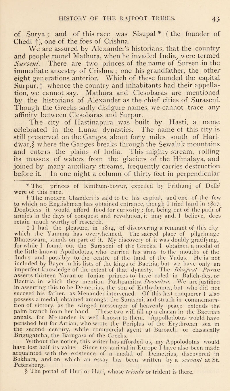 of Suiya ; and of this race was Sisupal * * * § ( the founder of Chedi f), one of the foes of Crishna. We are assured by Alexander’s historians, that the country and people round Mathura, when he invaded India^ were termed Sui^seni. There are two princes of the name of Sursen in the immediate ancestry of Crishna ; one his grandfather, the other eight generations anterior. Which of these founded the capital Surpur, I whence the country and inhabitants had their appella- tion, we cannot say. Mathura and Clesobaras are mentioned by the historians of Alexander as the chief cities of Suraseni. Though the Greeks sadly disfigure names, we cannot trace any affinity between Clesobaras and Surpur. The city of Hastinapura was built by Hasti, a name celebrated in the Lunar dynasties. The name of this city is. still preserved on the Ganges, about forty miles south of Hari- dwar,§ where the Ganges breaks through the Sewaluk mountains and enters the plains of India. This mighty stream, rolling its masses of waters from the glaciers of the Himalaya, and joined by many auxiliary streams, frequently carries destruction before it. In one night a column of thirty feet in perpendicular * The princes of Rinlhum-bownr, expelled by Prithuiaj of Delh! were of this race. t The modern Chanderi is said to be his capital, and one of the fev\^ to which no Englishman has obtained entrance, though I tried hard in 1807. Doubtless it would afford food for curiosity ; for, being out of the path of armies in the days of conquest and revolution, it may and, I belie\e, dees retain much worthy of research. I I had the pleasure, in 1814, of discovering a remnant of this city which the Yamuna has overwhelmed. The sacred place of pilgrimage Bhateswara, stands on part of it. My discovery of it was doubly gratifying, for while I found out the Suraseni of the Greeks, I obtained a medal of the little-known Apollodotus, v.’ho carried his arms to the mouths of the Indus and possibly to the centre of the land of the Yadus. He is not included by Bayer in his lists of the kings of Bactria, but we have only an imperfect knowledge of the extent of that dynasty. The Bhagvat Pii7-cm asserts thirteen Yavan or Ionian princes to have ruled in Balich-des, or Bactria, in which they mention Pushpamitra ZMcw/zVrrt. We are justified in asserting this to be Demetrius, the son of Euthydemus, but who did not succeed his father, as Menander intervened. Of this last conquerer I also possess a medal, obtained amongst the Suraseni, and struck in commemora- tion of victory, as the winged messenger of heavenly peace extends the palm branch from her hand. These two will fill up a chasm in the Bactrian annals, for Menander is well knowm to them. Appollodotus would have perished but for Arrian, who wrote the Periplus of the Erythroean sea in the second century, while commercial agent at Baroach, or classically Brigugatcha, the Barugaza of the Greeks. Without the notice, this writer has afforded us, my Appolodotus would have lost half its value. Since my arrival in Europe I have also been made acquainted with the existence of a medal of Demetrius, discovered in Bokhara, and on which an essay has been written by a scavaiit at St.- Petersburg. § Phe portal of Huri or Hari, whose trisula or trident is there.