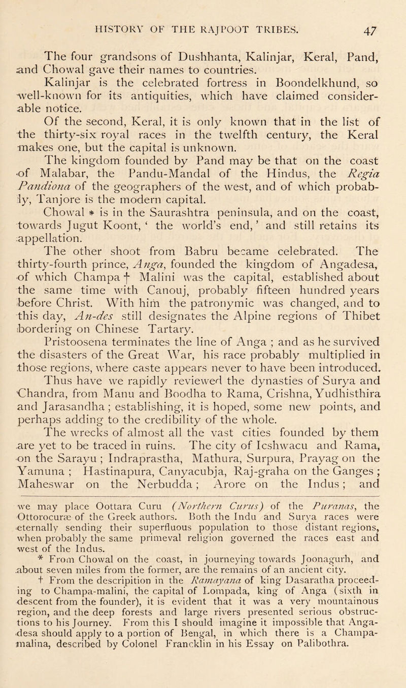 The four grandsons of Dushhanta, Kalinjar, Keral, Pand, .and Chowal gave their names to countries. Kalinjar is the celebrated fortress in Boondelkhund, so ■well-known for its antiquities, which have claimed consider- able notice. Of the second, Keral, it is only known that in the list of the thirty-six royal races in the twelfth century, the Keral makes one, but the capital is unknown. The kingdom founded by Pand may be that on the coast of Malabar, the Pandu-Mandal of the Hindus, the Regia Pandiona of the geographers of the west, and of which probab- ly, Tanjore is the modern capital. Chowal * * is in the Saurashtra peninsula, and on the coast, towards Jugut Koont, ‘ the world’s end,’ and still retains its appellation. The other shoot from Babru became celebrated. The thirty-fourth prince, Anga, founded the kingdom of Angadesa, of which Champa j* Malini was the capital, established about the same time with Canouj, probably fifteen hundred years before Christ. With him the patronymic was changed, and to this day, An-des still designates the Alpine regions of Thibet Bordering on Chinese Tartary. Pristoosena terminates the line of Anga ; and as he survived the disasters of the Great War, his race probably multiplied in those regions, where caste appears never to have been introduced. Thus have we rapidly reviewed the dynasties of Surya and Ghandra, from Manu and Boodha to Rama, Crishna, Yudhisthira and Jarasandha; establishing, it is hoped, some new points, and perhaps adding to the credibility of the wTole. The wrecks of almost all the vast cities founded by them are yet to be traced in ruins. The city of Icshwacu and Rama, on the Sarayu ; Indraprastha, Mathura, Surpura, Prayag on the Yamuna ; Hastinapura, Canyacubja, Raj-graha on the Ganges ; Maheswar on the Nerbudda; Arore on the Indus; and Ave may place Oottara Guru (Northeiii Cu7'hs) of the Puranas^ the Ottorocuras of the Greek authors. Both the Indu and Surya races were ^eternally sending their superfluous population to those distant regions, when probably the same primeval religion governed the races east and west of the Indus. * From Chowal on the coast, in journeying towards Joonagurh, and .about seven miles from the former, are the remains of an ancient city. t From the descripition in the Rainayana of king Dasaratha proceed- ing to Champa-malini, the capital of Lompada, king of Anga (sixth in descent from the founder), it is evident that it was a very mountainous region, and the deep forests and large rivers presented serious obstruc- tions to his Journey. From this I should imagine it impossible that Anga- ■desa should apply to a portion of llengal, in which there is a Champa- inalina, described by Colonel Francklin in his Essay on Palibothra.