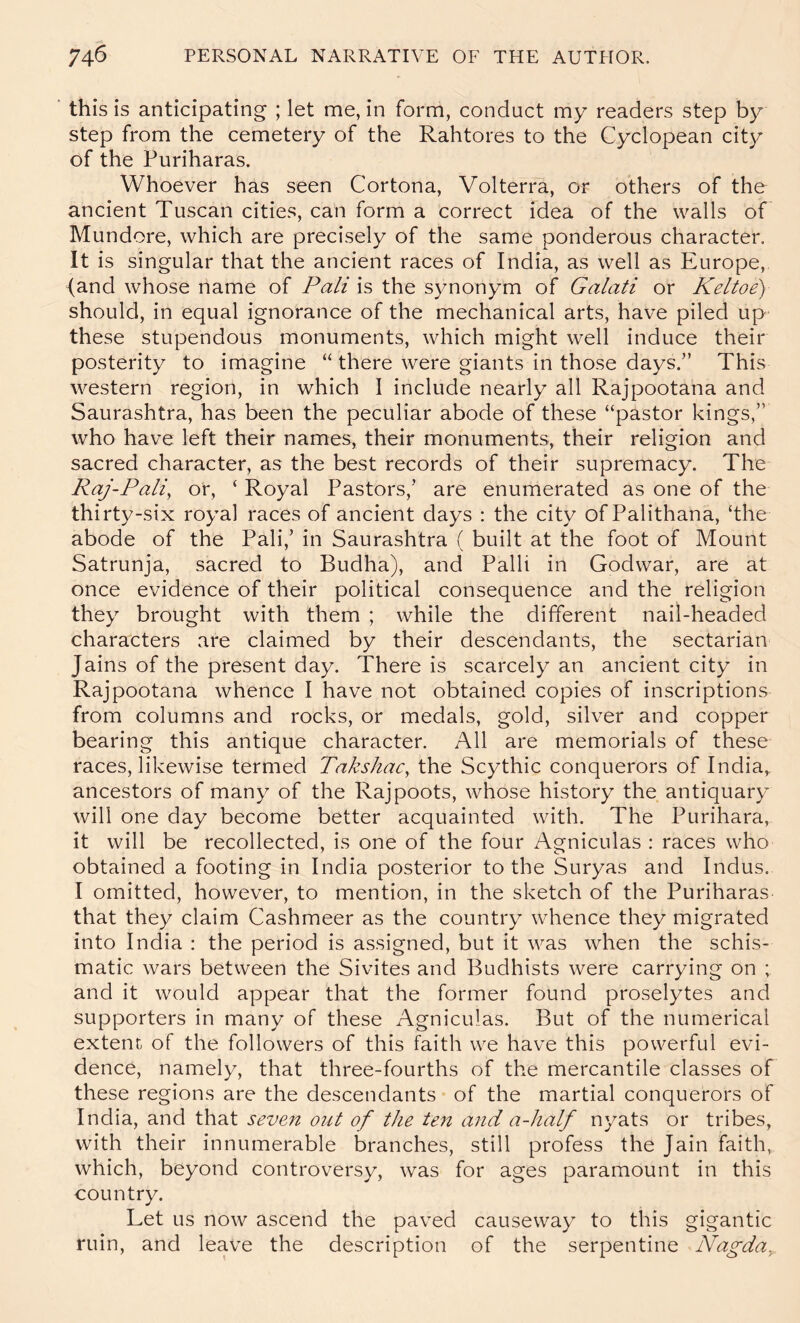 this is anticipating ; let me, in form, conduct my readers step by step from the cemetery of the Rahtores to the Cyclopean city of the Puriharas. Whoever has seen Cortona, Volterra, or others of the ancient Tuscan cities, can form a correct idea of the walls of Mundore, which are precisely of the same ponderous character. It is singular that the ancient races of India, as well as Europe, {and whose name of Pali is the synonym of Galati or Keltoe) should, in equal ignorance of the mechanical arts, have piled up these stupendous monuments, which might well induce their posterity to imagine “ there were giants in those days.” This western region, in which I include nearly all Rajpootana and Saurashtra, has been the peculiar abode of these “pastor kings,” who have left their names, their monuments, their religion and sacred character, as the best records of their supremacy. The RaJ-Pali, or, ‘ Royal Pastors,’ are enumerated as one of the thirty-six royal races of ancient days : the city of Palithana, ‘the abode of the Pali,’ in Saurashtra ( built at the foot of Mount Satrunja, sacred to Budha), and Palli in Godwar, are at once evidence of their political consequence and the religion they brought with them ; while the different nail-headed characters are claimed by their descendants, the sectarian Jains of the present day. There is scarcely an ancient city in Rajpootana whence I have not obtained copies of inscriptions from columns and rocks, or medals, gold, silver and copper bearing this antique character. All are memorials of these races, likewise termed Takshac^ the Scythic conquerors of India,, ancestors of many of the Rajpoots, whose history the antiquary will one day become better acquainted with. The Purihara, it will be recollected, is one of the four Agniculas : races who obtained a footing in India posterior to the Suryas and Indus. I omitted, however, to mention, in the sketch of the Puriharas that they claim Cashmeer as the country whence they migrated into India ; the period is assigned, but it was when the schis- matic wars between the Sivites and Budhists were carrying on ; and it would appear that the former found proselytes and supporters in many of these Agniculas. But of the numerical extent of the followers of this faith we have this powerful evi- dence, namely, that three-fourths of the mercantile classes of these regions are the descendants of the martial conquerors of India, and that seven out of the ten and a-half nyats or tribes, with their innumerable branches, still profess the Jain faith, which, beyond controversy, was for ages paramount in this country. Let us now ascend the paved causeway to this gigantic ruin, and leave the description of the serpentine Nagda^.