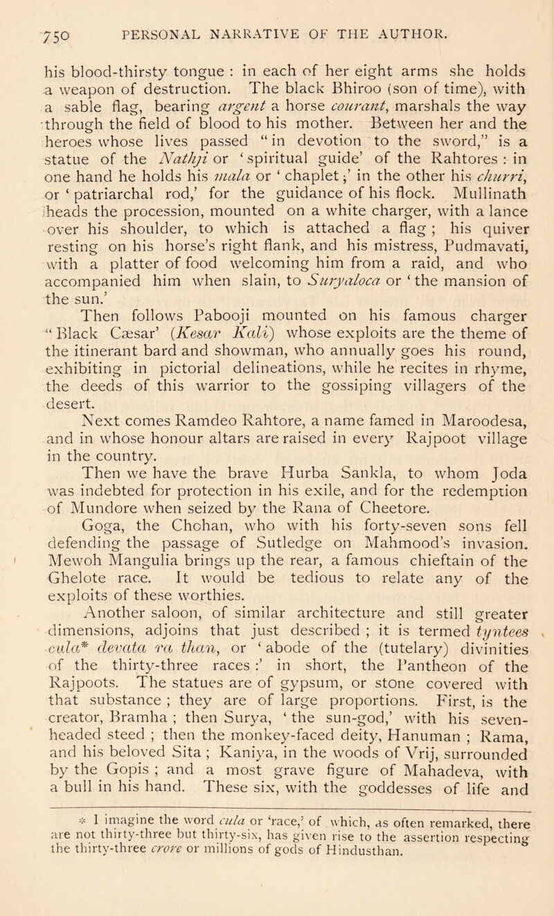 his blood-thirsty tongue : in each of her eight arms she holds a weapon of destruction. The black Bhiroo (son of time), with a sable flag, bearing argent a horse courant^ marshals the way •through the field of blood to his mother. Between her and the heroes whose lives passed “in devotion to the sword,” is a statue of the Nathji or ‘ spiritual guide’ of the Rahtores : in one hand he holds his mala or ‘ chaplet in the other his churri^ or ‘ patriarchal rod,’ for the guidance of his flock. Mullinath heads the procession, mounted on a white charger, with a lance over his shoulder, to which is attached a flag; his quiver resting on his horse’s right flank, and his mistress, Pudmavati, with a platter of food welcoming him from a raid, and who accompanied him when slain, to Suryaloca- or ‘ the mansion of the sun.’ Then follows Pabooji mounted on his famous charger “ Black Caesar’ {Kesar Kali) whose exploits are the theme of the itinerant bard and showman, who annually goes his round, exhibiting in pictorial delineations, while he recites in rhyme, the deeds of this warrior to the gossiping villagers of the desert. Next comes Ramdeo Rahtore, a name famed in Maroodesa, and in whose honour altars are raised in every Rajpoot village in the country. Then we have the brave Hurba Sankla, to whom Joda was indebted for protection in his exile, and for the redemption of Mundore when seized by the Rana of Cheetore. Goga, the Chohan, who with his forty-seven sons fell defending the passage of Sutledge on Mahmood’s invasion. Mewoh Mangulia brings up the rear, a famous chieftain of the Ghelote race. It would be tedious to relate any of the exploits of these worthies. Another saloon, of similar architecture and still greater dimensions, adjoins that just described ; it is termed tyntees . ■cula^^ devata ra than, or ‘ abode of the (tutelary) divinities of the thirty-three races ;’ in short, the Pantheon of the Rajpoots. The statues are of gypsum, or stone covered with that substance ; they are of large proportions. First, is the creator, Bramha ; then Sur3/a, ‘ the sun-god,’ with his seven- headed steed ; then the monkey-faced deity, Hanuman ; Rama, and his beloved Sita ; Kani^^a, in the woods of Vrij, surrounded by the Gopis ; and a most grave figure of Mahadeva, with a bull in his hand. These six, with the goddesses of life and I imagine the word ciila or ‘race,’ of which, as often remarked, there are not thirty-three but thirty-six, has given rise to the assertion respecting the thirty-three crore or millions of gods of Hindusthan.
