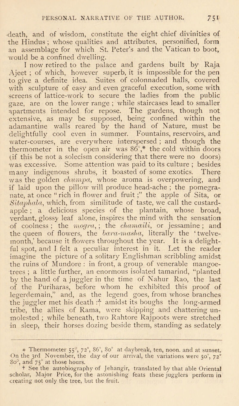 death, and of wisdom, constitute the eight chief divinities of the Hindus ; whose qualities and attributes, personified, form an assemblage for which St. Peter’s and the Vatican to boot, would be a confined dwelling. I now retired to the palace and gardens built by Raja Ajeet ; of which, however superb, it is impossible for the pen to give a definite idea. Suites of colonnaded halls, covered with sculpture of easy and even graceful execution, some with screens of lattice-work to secure the ladies from the public gaze, are on the lower range ; while staircases lead to smaller apartments intended for repose. The gardens, though not extensive, as may be supposed, being confined within the adamantine walls reared by the hand of Nature, must be delightfully cool even in summer. Fountains, reservoirs, and water-courses, are everywhere interspersed ; and though the thermometer in the open air was 86°,* the cold within doors (if this be not a solecism considering that there were no doors) was excessive. Some attention was paid to its culture ; besides many indigenous shrubs, it boasted of some exotics. There was the golden cJmmjxc, whose aroma is overpowering, and if laid upon the pillow will produce head-ache ; the pomegra- nate, at once “ rich in flower and fruit the apple of Sita, or Sita'phala, which, from similitude of taste, we call the custard- apple ; a delicious species of the plantain, whose broad, verdant, glossy leaf alone, inspires the mind with the sensation of coolness ; the mogra, ; the chamaili, or jessamine ; and the queen of flowers, the hara-masha^ literally the ‘ twelve- month,’ because it flowers throughout the year. It is a delight- ful spot, and 1 felt a peculiar interest in it. Let the reader imagine the picture of a solitary Englishman scribbling amidst the ruins of Mundore : in front, a group of venerable mangoe- trees ; a little further, an enormous isolated tamarind, “planted by the hand of a juggler in the time of Nahur Rao, the last of the Puriharas, before whom he exhibited this proof of legerdemain,” and, as the legend goes, from whose branches the juggler met his death :*]* amidst its boughs the long-armed tribe, the allies of Rama, were skipping and chattering un- molested ; while beneath, two Rahtore Rajpoots were stretched in sleep, their horses dozing beside them, standing as sedately * Thermometer 55°, 72“, 86°, 80° at daybreak, ten, noon, and at sunset. On the 3rd November, the day of our arrival, the variations were 50°, 72“° 80°, and 75° at those hours. t See the autobiography of Jehangir, translated by that able Oriental scholar, Major Price, for the astonishing feats these jugglers perform in creating not only the tree, but the fruit.