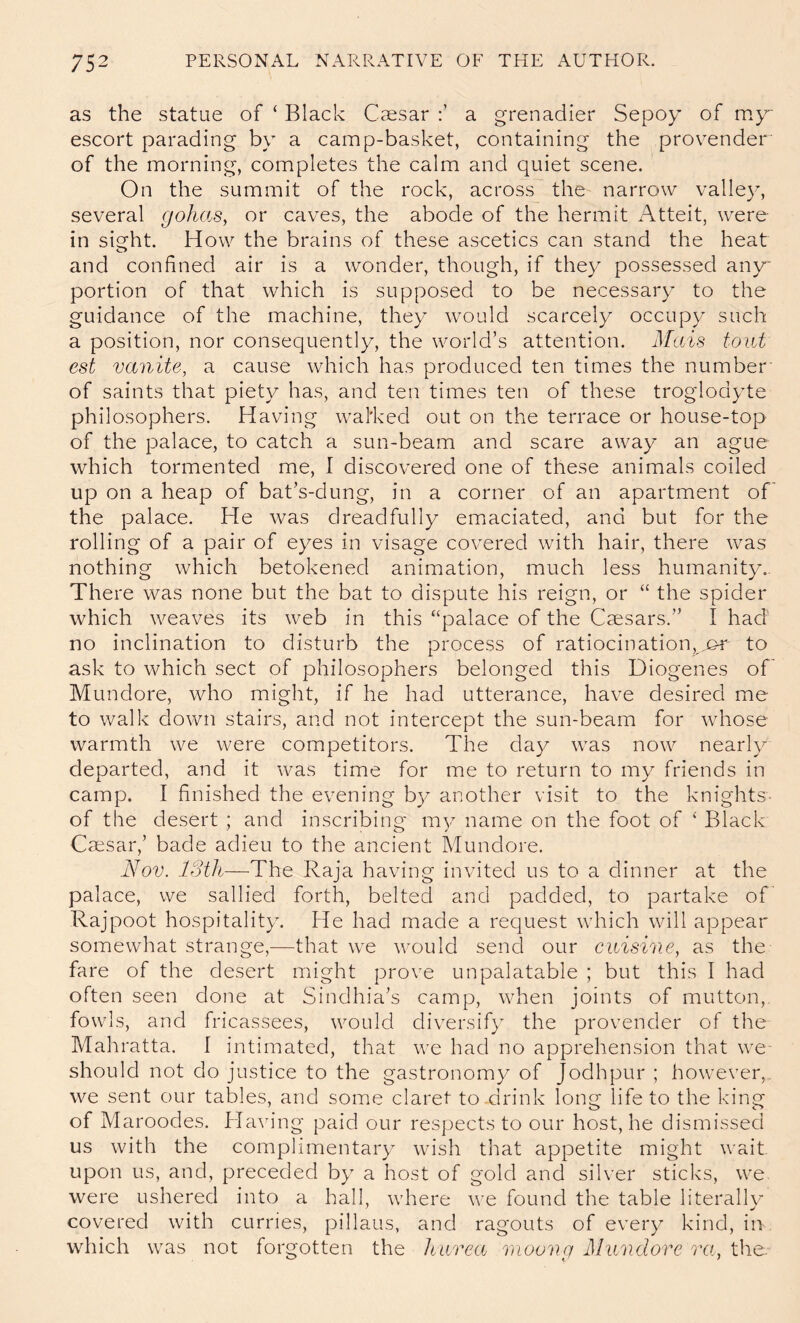 as the statue of ‘ Black Caesar a grenadier Sepoy of my escort parading by a camp-basket, containing the provender of the morning, completes the calm and quiet scene. On the summit of the rock, across the narrow valley, several gohas, or caves, the abode of the hermit Atteit, were in sight. How the brains of these ascetics can stand the heat and confined air is a wonder, though, if the}^ possessed any portion of that which is supposed to be necessary to the guidance of the machine, they would scarcely occupy such a position, nor consequently, the world’s attention. Metis tout est vanite, a cause which has produced ten times the number' of saints that piety has, and ten times ten of these troglodyte philosophers. Having wal'ked out on the terrace or house-top of the palace, to catch a sun-beam and scare away an ague which tormented me, I discovered one of these animals coiled up on a heap of bat’s-dung, in a corner of an apartment of' the palace. He was dreadfully emaciated, and but for the rolling of a pair of eyes in visage covered with hair, there was nothing which betokened animation, much less humanit}^.. There was none but the bat to dispute his reign, or “ the spider which weaves its web in this “palace of the Caesars.” I had no inclination to disturb the process of ratiocination, ,j&r' to ask to which sect of philosophers belonged this Diogenes of' Mundore, who might, if he had utterance, have desired me to walk down stairs, and not intercept the sun-beam for whose warmth we were competitors. The day was now nearly departed, and it was time for me to return to my friends in camp. I finished the evening by another visit to the knights, of tlie desert ; and inscribing my name on the foot of Black Cmsar,’ bade adieu to the ancient Mundore. Nov. IStli—The Raja having invited us to a dinner at the palace, we sallied forth, belted and padded, to partake of Rajpoot hospitality. He had made a request which will appear somewhat strange,—that we would send our cuisine, as the fare of the desert might prove unpalatable ; but this I had often seen done at Sindhia’s camp, when joints of mutton,, fowls, and fricassees, would diversify the provender of the Mahratta. I intimated, that we had no apprehension that we should not do justice to the gastronomy of Jodhpur ; however,,, we sent our tables, and some claret to-drink long life to the king of Maroodes. Ha^n’ng paid our respects to our host, he dismissed us with the complimentary wish that appetite might wait upon us, and, preceded by a host of gold and silver sticks, we were ushered into a hall, where we found the table literallv covered with curries, pillaus, and ragouts of every kind, in which was not forgotten the Iturea moong dlunclore ra, the.