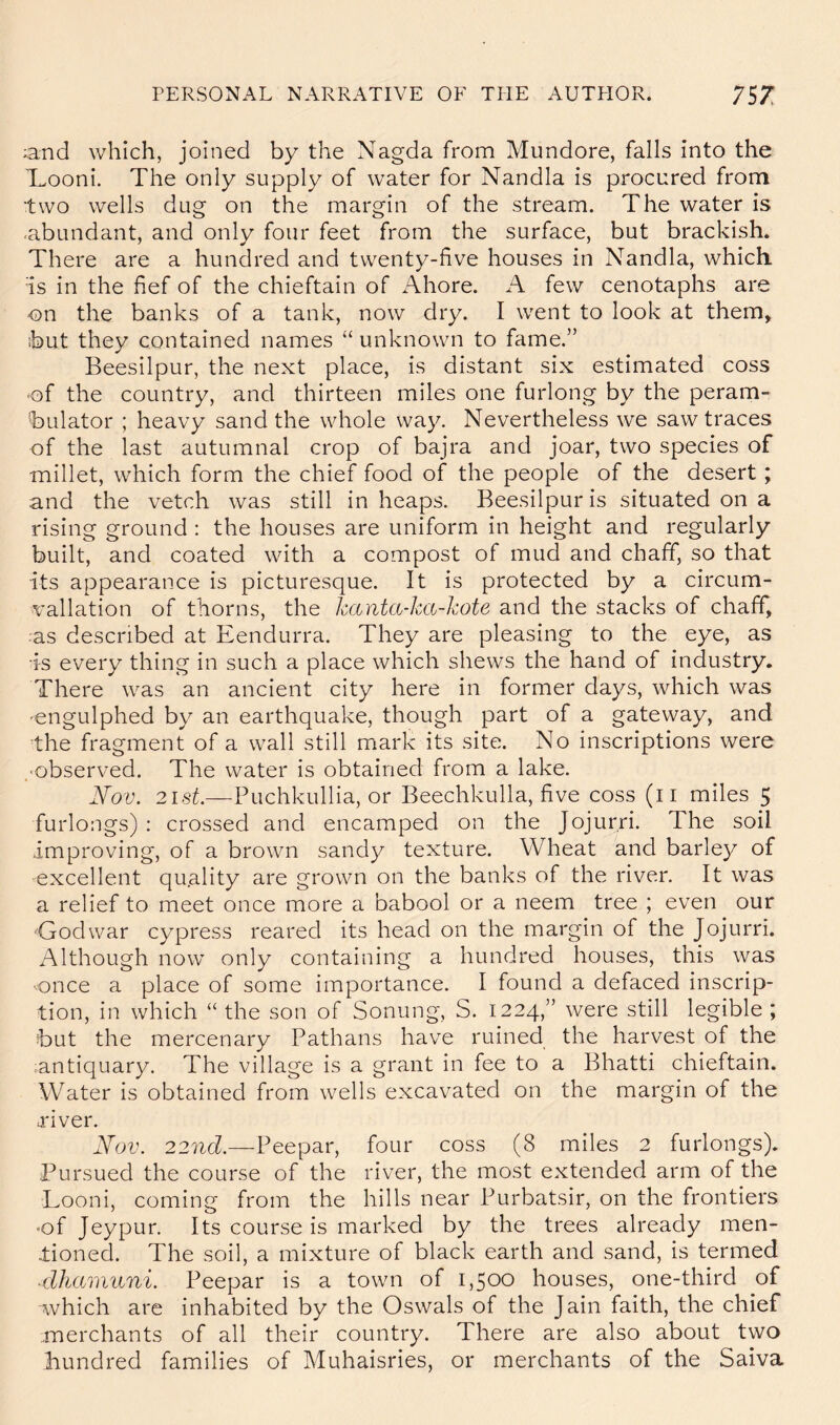 ;and which, joined by the Nagda from Mundore, falls into the 'Looni. The only supply of water for Nandla is procured from two wells dug on the margin of the stream. The water is •abundant, and only four feet from the surface, but brackish. There are a hundred and twenty-five houses in Nandla, which is in the fief of the chieftain of Ahore. A few cenotaphs are on the banks of a tank, now dry. I went to look at them, but they contained names “ unknown to fame.” Beesilpur, the next place, is distant six estimated coss of the country, and thirteen miles one furlong by the peram- bulator ; heavy sand the whole way. Nevertheless we saw traces of the last autumnal crop of bajra and joar, two species of millet, which form the chief food of the people of the desert; and the vetch was still in heaps. Beesilpur is situated on a rising ground : the houses are uniform in height and regularly built, and coated with a compost of mud and chaff, so that its appearance is picturesque. It is protected by a circum- vallation of thorns, the hanta-ka-kote and the stacks of chafif, as described at Eendurra. They are pleasing to the eye, as is every thing in such a place which shews the hand of industry. There was an ancient city here in former days, which was -engulphed by an earthquake, though part of a gateway, and the fragment of a wall still mark its site. No inscriptions were ,Observed. The water is obtained from a lake. Nov. 2ist.—Puchkullia, or Beechkulla, five coss (ii miles 5 furlongs) : crossed and encamped on the Jojurri. The soil improving, of a brown sandy texture. Wheat and barle}^ of excellent quality are grown on the banks of the river. It was a relief to meet once more a babool or a neem tree ; even our ■Godwar cypress reared its head on the margin of the Jojurri. Although now only containing a hundred houses, this was ■once a place of some importance. I found a defaced inscrip- tion, in which “ the son of Sonung, S. 1224,” were still legible ; but the mercenary Pathans have ruined the harvest of the •antiquary. The village is a grant in fee to a Bhatti chieftain. Water is obtained from wells excavated on the margin of the j'iver. Nov. 22nc?.—Peepar, four coss (8 miles 2 furlongs). Pursued the course of the river, the most extended arm of the Looni, coming from the hills near Purbatsir, on the frontiers -of Jeypur. Its course is marked by the trees already men- tioned. The soil, a mixture of black earth and sand, is termed ■dhamuni. Peepar is a town of 1,500 houses, one-third of which are inhabited by the Oswals of the Jain faith, the chief merchants of all their country. There are also about two hundred families of Muhaisries, or merchants of the Saiva