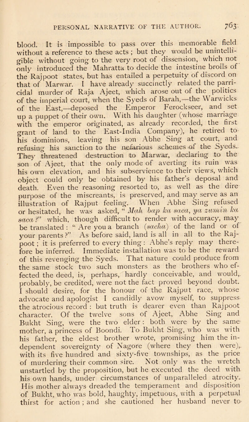 blood. It is impossible to pass over this memorable field without a reference to these acts ; but they would be unintelli- gible without going to the very root of dissension, which not only introduced the Mahratta to decide the intestine broils of the Rajpoot states, but has entailed a perpetuity of discord on that of Marwar. I have already succinctly related the parri- cidal murder of Raja Ajeet, which arose out of the politics of the imperial court, when the Syeds of Barah,—the Warwicks of the East,—deposed the Emperor Ferockseer, and set up a puppet of their own. With his daughter (whose marriage with the emperor originated, as already recorded, the first grant of land to the East-India Company), he retired to his dominions, leaving his son Abhe Sing at court, and refusing his sanction to the nefarious schemes of the Syeds.. They threatened destruction to Marwar, declaring to the son of Ajeet, that the only mode of averting its ruin was his own elevation, and his subservience to their views, which object could only be obtained by his father’s deposal and death. Even the reasoning resorted to, as well as the dire purpose of the miscreants, is preserved, and may serve as an illustration of Rajput feeling. When Abhe Sing refused or hesitated, he was asked, “ Mali hap ka saca, ya zttmin ka saca?” which, though difficult to render with accuracy, may be translated : “ Are you a branch (sacha) of the land or of your parents ?” As before said, land is all in all to the Raj- poot ; it is preferred to every thing : Abhe’s reply may there- fore be inferred. Immediate installation was to be the reward of this revenging the Syeds. That nature could produce from the same stock two such monsters as the brothers who ef- fected the deed, is, perhaps, hardly conceivable, and would,, probably, be credited, were not the fact proved beyond doubt. I should desire, for the honour of the Rajput race, whose advocate and apologist I candidly avow myself, to suppress the atrocious record : but truth is dearer even than Rajpoot character. Of the twelve sons of Ajeet, Abhe Sing and Bukht Sing, were the two elder: both were by the same mother, a princess of Boondi. To Bukht Sing, who was with his fatlier, the eldest brother wrote, promising him the in- dependent sovereignty of Nagore (where they then were),, with its five hundred and sixty-five townships, as the price of murdering their common sire. Not only was the wretch unstartled by the proposition, but he executed the deed with his own hands, under circumstances of unparalleled atrocity. His mother always dreaded the temperament and disposition of Bukht, who was bold, haughty, impetuous, with a perpetual thirst for action ; and she cautioned her husband never to^