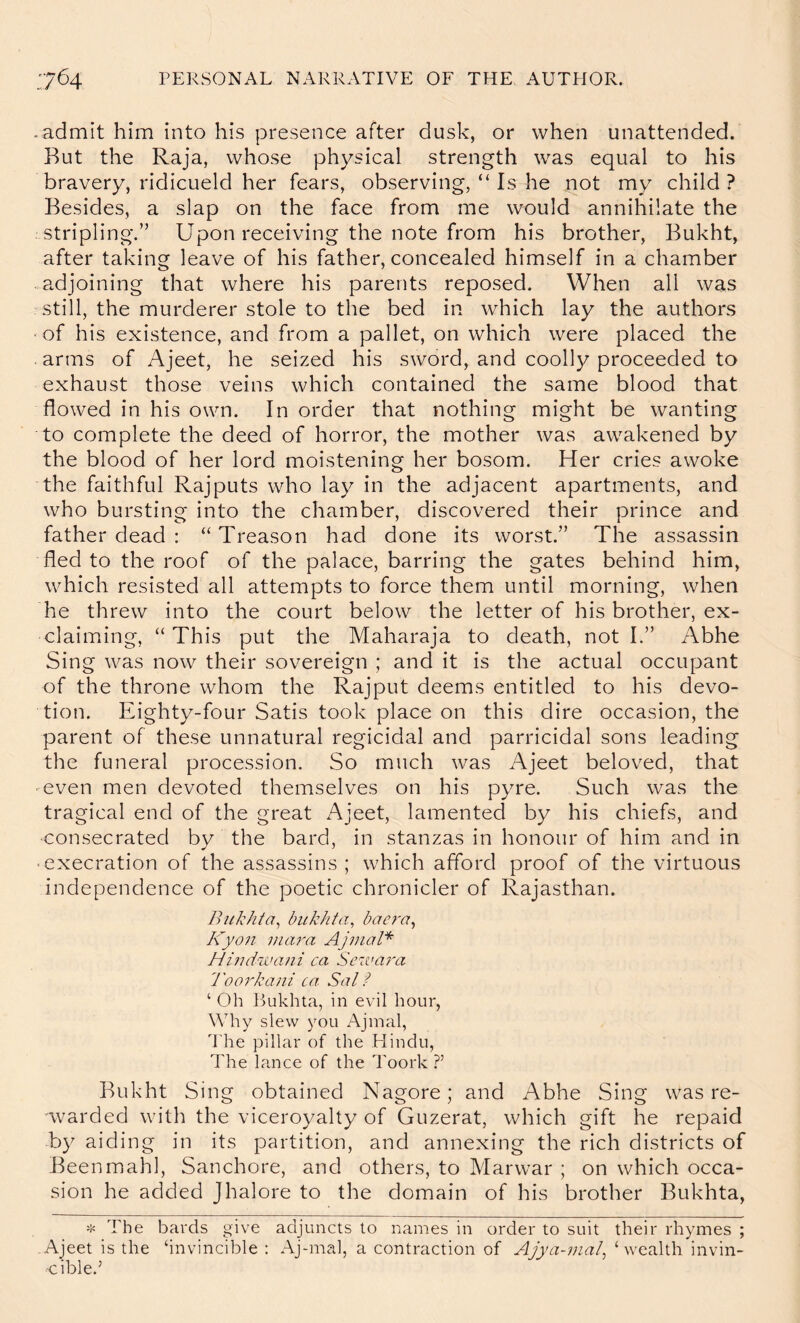 -admit him into his presence after dusk, or when unattended. But the Raja, whose physical strength was equal to his bravery, ridicueld her fears, observing, “ Is he not my child? Besides, a slap on the face from me would annihilate the stripling.” Upon receiving the note from his brother, Bukht, after taking leave of his father, concealed himself in a chamber .adjoining that where his parents reposed. When all was 'Still, the murderer stole to the bed in which lay the authors • of his existence, and from a pallet, on which were placed the arms of Ajeet, he seized his sword, and coolly proceeded to exhaust those veins which contained the same blood that flowed in his own. In order that nothing might be wanting to complete the deed of horror, the mother was awakened by the blood of her lord moistening her bosom. Her cries awoke the faithful Rajputs who lay in the adjacent apartments, and who bursting into the chamber, discovered their prince and father dead : “ Treason had done its worst.” The assassin fled to the roof of the palace, barring the gates behind him, which resisted all attempts to force them until morning, when he threw into the court below the letter of his brother, ex- claiming, “This put the Maharaja to death, not I.” Abhe Sing was now their sovereign ; and it is the actual occupant of the throne whom the Rajput deems entitled to his devo- tion. Eighty-four Satis took place on this dire occasion, the parent of these unnatural regicidal and parricidal sons leading the funeral procession. So much was Ajeet beloved, that -even men devoted themselves on his pyre. Such was the tragical end of the great Ajeet, lamented by his chiefs, and consecrated by the bard, in stanzas in honour of him and in • execration of the assassins ; which afford proof of the virtuous independence of the poetic chronicler of Rajasthan. Bukht a, bukht a, bae7'a^ Kyo7t 77ia7'a Aj77icrl* Mi7uiiva7ii ca Se‘iva7'a 'roo7Bui7ii ca Sal ? ‘ Oh Bukhta, in evil hour, Why slew you Ajinal, J’he pillar of the Hindu, The lance of the Toork ?’ Bukht Sing obtained Nagore; and Abhe Sing was re- warded with the viceroyalty of Guzerat, which gift he repaid by aiding in its partition, and annexing the rich districts of Beenmahl, Sanchore, and others, to Marwar ; on which occa- sion he added Jhalore to the domain of his brother Bukhta, The bards give adjuncts to names in order to suit their rhymes ; -Ajeet is the ‘invincible ; Ajnnal, a contraction of Ajya-77ial^ ‘wealth invin- cible.’