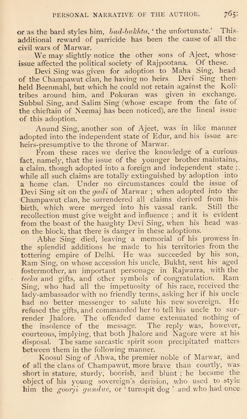 or as the bard styles him, hiid-hukJda, ‘ the unfortunate.’ This- additional reward of parricide has been the cause of all the civil wars of Marwar. We may slightly notice the other sons of Ajeet, whose- issue affected the political society of Rajpootana. Of these. Devi Sing was given for adoption to Maha Sing, head of the Champawut clan, he having no heirs. Devi Sing then* held Beenmahl, but which he could not retain against the Kolr tribes around him, and Pokuran was given in exchange. Subbul Sing, and Salim Sing (whose escape from the fate of the chieftain of Neemaj has been noticed), are the lineal issue of this adoption. Anund Sing, another son of Ajeet, was in like manner adopted into the independent state of Edur, and his issue are heirs-presumptive to the throne of Marwar. From these races we derive the knowledge of a curious- fact, namely, that the issue of the younger brother maintains,, a claim, though adopted into a foreign and independent state while all such claims are totally extinguished by adoption into a home clan. Under no circumstances could the issue of Devi Sing sit on the gadi of Marwar ; when adopted into the Champawut clan, he surrendered all claims derived from his- birth, which were merged into his vassal rank. Still the recollection must give weight and influence ; and it is evident from the boast of the haughty Devi Sing, when his head was- on the block, that there is danger in these adoptions. Abhe Sing died, leaving a memorial of his prowess in* the splendid additions he made to his territories from the tottering empire of Delhi. He was succeeded by his son, , Ram Sing, on whose accession his uncle, Bukht, sent his aged fostermother, an important personage in Rajwarra, with the teeka and gifts, and other symbols of congratulation. Ram Sing, who had all the impetuosity of his race, received the lady-ambassador with no friendly terms, asking her if his uncle had no better messenger to salute his new sovereign. He refused the gifts, and commanded her to tell his uncle to sur- render Jhalore. The offended dame extenuated nothing of the insolence of the message. The reply was, however,, courteous, implying, that both Jhalore and Nagore were at his disposal. The same sarcastic spirit soon precipitated matters between them in the following manner. Koosul Sing of Ahwa, the premier noble of Marwar, and of all the clans of Champawut, more brave than courtly, was short in stature, sturdy, boorish, and blunt ; he became the object of his young sovereign’s derision., who used to style hi m the goorji gunduc, or ‘ turnspit dog ’ and who had once