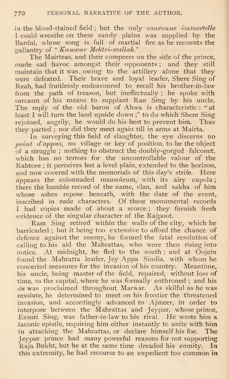 in the blood-stained held ; but the only conronne immortelle I could wreathe on these sandy plains was supplied by the Bardai, whose song is full of martial fire as he recounts the gallantry of “ Kamour Mehiri-ivallah” The Mairteas, and their compeers on the side of the prince, made sad havoc amongst their opponents ; and they still maintain that it was. owing to the artillery alone that they were defeated. Their brave and loyal leader, Shere Sing of Reah, had fruitlessly endeavoured to recall his brother-in-law from the path of treason, but ineffectually ; he spoke with sarcasm of his means to supplant Ran Sing by his uncle. The reply of the old baron of Ahwa is characteristic : “ at least I will turn the land upside down to do which Shere Sing rejoined, angrily, he would do his best to prevent him. Thus they parted ; nor did they meet again till in arms at Mairta. In surveying this field of slaughter, the eye discerns no point (Vap]pvyi, no village or key of position, to be the object of a struggle ; nothing to obstruct the doubly-gorged falconet, which has no terrors for the uncontrollable valour of the Rahtore ; it perceives but a level plain, extended to the horizon, and now covered with the memorials of this day’s strife. Here appears the colonnaded mausoleum, with its airy cupola; there the humble record of the name, clan, and sakha of him whose ashes repose beneath, with the date of the event, inscribed in rude characters. Of these monumental records I had copies made of about a scorce ; they furnish fresh evidence of the singular character of the Rajpoot. Ram Sing retired within the walls of the city, which he barricaded ; but it being too extensive to afford the chance of defence against the enemy, he formed the fatal resolution of calling to his aid the Mahrattas, who were then rising into notice. At midnight, he fled to the south ; and at Oojein found the Mahratta leader, Jey Appa Sindia, with whom he concerted measures for the invasion of his country. Meantime, his uncle, being master of the field, repaired, without loss of time, ro the capital, where he was formally enthroned ; and his 4n was proclaimed throughout Marwar. As skilful as he was resolute, he determined to meet on his frontier the threatened invasion, and accordingly advanced to Ajmeer, in order to interpose between the Mahrattas and Jeypur, whose prince, Eesuri Sing, was father-in-law to his rival. He wrote him a [laconic epistle, requiring him either instantly to unite with him in attacking the Mahrattas, or declare himself his foe. The Jeypur prince had many powerful reasons for not supporting Raja Bukht, but he at the same time dreaded his enmity. In this extremity, he had recourse to an expedient too common in