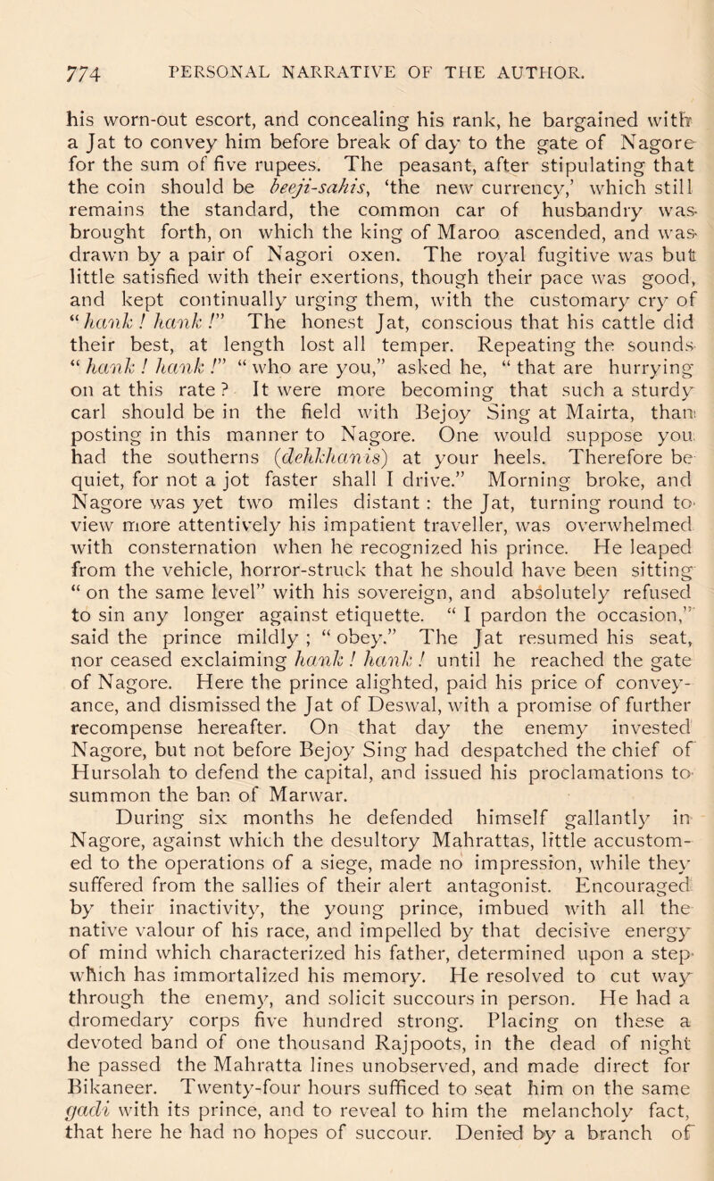 his worn-out escort, and concealing his rank, he bargained with a Jat to convey him before break of day to the gate of Nagore for the sum of five rupees. The peasant, after stipulating that the coin should be beeji-sahis, ‘the new currency,’ which still remains the standard, the common car of husbandry was brought forth, on which the king of Maroo ascended, and was- drawn by a pair of Nagori oxen. The royal fugitive was but little satisfied with their exertions, though their pace was good, and kept continually urging them, with the customary cry of ^^hanh! hank T The honest Jat, conscious that his cattle did their best, at length lost all temper. Repeating the sounds “ hank ! hank !” “ who are you,” asked he, “ that are hurrying on at this rate? It were more becoming that such a sturdy carl should be in the field with Bejoy Sing at Mairta, than! posting in this manner to Nagore. One would suppose you. had the southerns (dehkhanis') at your heels. Therefore be quiet, for not a jot faster shall I drive.” Morning broke, and Nagore was yet two miles distant : the Jat, turning round tO' view more attentively his impatient traveller, was overwhelmed with consternation when he recognized his prince. He leaped from the vehicle, horror-struck that he should have been sitting “ on the same level” with his sovereign, and absolutely refused to sin any longer against etiquette. “ I pardon the occasion,”' said the prince mildly; “obey.” The Jat resumed his seat, nor ceased exclaiming hank ! hank ! until he reached the gate of Nagore. Here the prince alighted, paid his price of convey- ance, and dismissed the Jat of Deswal, with a promise of further recompense hereafter. On that day the enemy invested^ Nagore, but not before Bejoy Sing had despatched the chief of Hursolah to defend the capital, and issued his proclamations to- summon the ban of Marwar. During six months he defended himself gallantly in Nagore, against which the desultory Mahrattas, little accustom- ed to the operations of a siege, made no impression, while they suffered from the sallies of their alert antagonist. Encouraged by their inactivity, the young prince, imbued with all the native valour of his race, and impelled by that decisive energy of mind which characterized his father, determined upon a step- which has immortalized his memory. He resolved to cut wa^ through the enemy, and solicit succours in person. He had a dromedary corps five hundred strong. Placing on these a devoted band of one thousand Rajpoots, in the dead of night he passed the Mahratta lines unobserved, and made direct for Bikaneer. Twenty-four hours sufficed to seat him on the same gadi with its prince, and to reveal to him the melancholy fact, that here he had no hopes of succour. Denied by a branch of