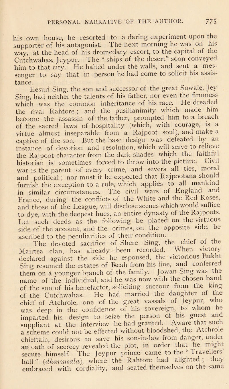 his own house, he resorted to a daring experiment upon the supporter of his antagonist. The next morning he was on his way, at the head of his dromedary escort, to the capital of the Cutchwahas, Jeypur. The “ ships of the desert’* soon conveyed him to that city. He halted under the walls, and sent a mes- senger to say that in person he had come to solicit his assis- tance. Eesuri Sing, the son and successor of the great Sowaie, Jey Sing, had neither the talents of his father, nor even the firmness which was the common inheritance of his race. He dreaded the rival Rahtore ; and the pusillanimity which made him become the assassin of the father, prompted him to a breach of the sacred laws of hospitality (which, with courage, is a virtue almost inseparable from a Rajpoot soul), and make a captive of the son. But the base design was defeated by^ an instance of devotion and resolution, which will serve to relieve the Rajpoot character from the dark shades which^ the faithful historian is sometimes forced to throw into the picture- Civil war is the parent of every crime, and severs all ties, moral and political 5 nor must it be expected that Rajpootana should furnish the exception to a rule, which applies to all mankind in similar circumstances. The civil wars of England and France, during the conflicts of the White and the Red Roses, and those of the League, will disclose scenes which would suffice to dye, with the deepest hues, an entire dynasty of the Rajpoots. Let such deeds as the following be placed on the virtuous side of the account, and the crimes, on the opposite side, be ascribed to the peculiarities of their condition. The devoted sacrifice of Shere Sing, the chief of the Mairtea clan, has already been recorded. When victor} declared against the side he espoused, the victorious Bukht Sing resumed the estates of Reah from his line, and conferred them on a }'Ounger branch of the family. Jowan Sing was the name of the individual, and he was now with the chosen band of the son of his benefactor, soliciting succour from the king of the Cutchwahas. He had married the daughter of the chief of Atchrole, one of the great vassals of Jeypur, who was deep in the confidence of his sovereign, to whom he imparted his design to seize the person of his guest and suppliant at the interview he had granted. Aware that such a scheme could not be effected without bloodshed, the Atchrole chieftain, desirous to save his son-in-law from danger, under an oath of secrecy revealed the plot, in order that he might secure himself. The Jeypur prince came to the Tra\ellers hall ” (dharmsala), where the Rahtore had alighted , they embraced with cordiality, and seated themselves on the same