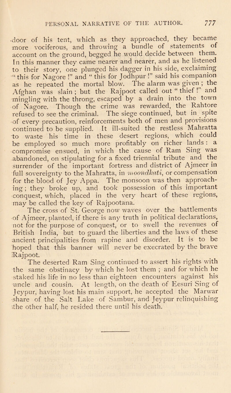 •door of his tent, which as they approached, they became more vociferous, and throwing a bundle of statements of account on the ground, begged he would decide between^ them. In this manner they came nearer and nearer, and as he listened to their story, one plunged his dagger in his side, exclaiming this for Nagore !” and “ this for Jodhpur !” said his companion as he repeated the mortal blow. The alarm was given ; the Afghan was slain ; but the Rajpoot called out “ thief ! and mingling with the throng, escaped by a drain into the town of Nagore. Though the crime was rewarded, the Rahtore refused to see the criminal. The siege continued, but in spite of every precaution, reinforcements both of men and provisions continued to be supplied. It ill-suited the restless Mahratta to waste his time in these desert regions, which could be employed so much more profitably on richer lands : a •compromise ensued, in which the cause of Ram Sing was abandoned, on stipulating for a fixed triennial tribute and the surrender of the important fortress and district of Ajmeer in full sovereignty to the Mahratta, in woonclkati^ or compensation for the blood of Jey Appa. The monsoon was then approach- ing ; they broke up, and took possession of this important conquest, which, placed in the very heart of these regions, may be called the key of Rajpootana. The cross of St. George now waves over the battlements of Ajmeer, planted, if there is any truth in political declarations, not for the purpose of conquest, or to swell the revenues of British India, but to guard the liberties and the laws of these ancient principalities from rapine and disorder. It is to be hoped that this banner will never be execrated by the brave ^Rajpoot. The deserted Ram Sing continued to assert his rights with the same obstinacy by which he lost them ; and for which he staked his life in no less than eighteen encounters against his ■uncle and cousin. At length, on the death of Eesuri Sing of Jeypur, having lost his main support, he accepted the Marwar share of the Salt Lake of Sambur, and Jeypur relinquishing vthe other half, he resided there until his death.