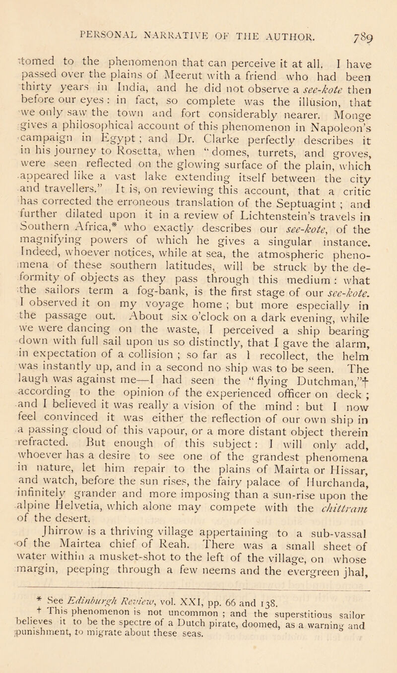 Homed to the phenomenon that can perceive it at all I have passed over the plains of Meerut with a friend who had been thirty yeais in India, and he did not observe a see-kote then before our eyes: in fact, so complete was the illusion, that we only saw the town and fort considerably nearer. Monge gives a philosojdiical account of this phenomenon in NapoleoiVs 'Campaign in Egypt ; and Dr. Clarke perfectly describes it in his journey to Rosetta, when ‘‘ domes, turrets, and groves, were seen^ reflected on the glowing surface of the plain,Which appeared like a vast lake extending itself between the city and travellers.” It is, on reviewing this account, that a critic has corrected the erroneous translation of the Septuagint ; and further dilated upon it in a review of Lichtenstein’s travels in Southern Africa,* who exactly describes our see-kote^ of the magnifying powers of which he gives a singular instance. Indeed, whoever notices, while at sea, the atmospheric pheno- iinena of these southern latitudes,^ will be struck by the de- foimity of objects as they pass through this medium : what ■.the sailors term a fog-bank, is the fiVst stage of our see-kote, I observed it on my voyage home ; but more especially in the passage out. About six o’clock on a dark evening, while we were dancing on the waste, I perceived a ship bearing down with full sail upon us so distinctly, that I gave the alarm, in expectation of a collision ; so far as I recollect, the helm was instantly up, and in a second no ship was to be seen. The laugh was against me—I had seen the “ flying Dutchman,”f according to the opinion of the experienced officer on deck ; and I believed it was really a vision of the mind : but I now feel convinced it was either the reflection of our own ship in a passing cloud of this vapour, or a more distant object therein refracted. But enough of this subject : I will only add, whoever has a desire to see one of the grandest phenomena in nature, let him repair to the plains of Mairta or Hissar, and watch, before the sun rises, the fairy palace of Hurchanda', infinitely grander and more imposing than a sun-rise upon the alpine Helvetia, which alone may compete with the chittram of the desert. Jhirrow is a thriving village appertaining to a sub-vassal ■of the Mairtea chief of Reah. There was a small sheet of w^ater within a musket-shot to the left of the village, on whose margin, peeping through a few neems and the evergreen jhal. * See Edifiburo;h Review, vol. XXI, pp. 66 and 138. t This phenomenon is not uncommon ; and the superstitious sailor believes it to be the spectre of a Dutch pirate, doomed, as a warnin- and punishment, to migrate about these seas.