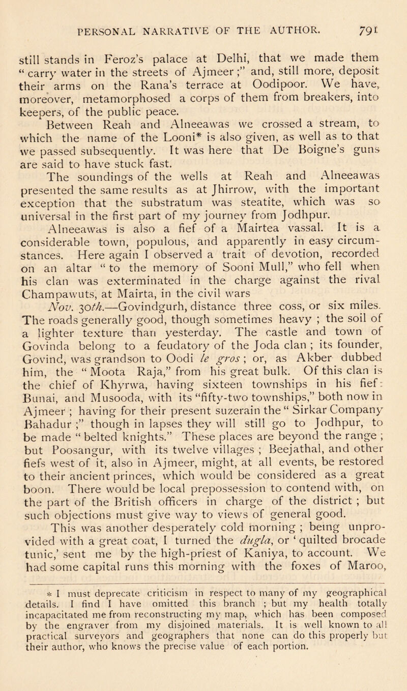 Still stands in Feroz’s palace at Delhi, that we made them “carry water in the streets of Ajmeer;” and, still more, deposit their arms on the Rana’s terrace at Oodipoor. We have, moreover, metamorphosed a corps of them from breakers, into keepers, of the public peace. Between Reah and Alneeawas we crossed a stream, to which the name of the Looni^ is also given, as well as to that we passed subsequently. It was here that De Boigne’s guns are said to have stuck fast. The soundings of the wells at Reah and Alneeawas presented the same results as at Jhirrow, with the important exception that the substratum was steatite, which was so universal in the first part of my journey from Jodhpur. Alneeawas is also a fief of a Mairtea vassal. It is a considerable town, populous, and apparently in easy circum- stances. Here again I observed a trait of devotion, recorded on an altar “ to the memory of Sooni Mull,” who fell when his clan was exterminated in the charge against the rival Champawuts, at Mairta, in the civil wars Nov. 30/A—Govindgurh, distance three coss, or six miles. The roads generally good, though sometimes heavy ; the soil of a lighter texture than yesterday. The castle and town of Govinda belong to a feudatory of the Joda clan ; its founder, Govind, was grandson to Oodi /e gros ; or, as Akber dubbed him, the “ Moota Raja,” from his great bulk. Of this clan is the chief of Khyrwa, having sixteen townships in his fief: Bunai, and Musooda, with its “fifty-two townships,” both now in Ajmeer ; having for their present suzerain the “ Sirkar Company Bahadur ;” though in lapses they will still go to Jodhpur, to be made “ belted knights.” These places are beyond the range ; but Poosangur, with its twelve villages ; Beejathal, and other fiefs west of it, also in Ajmeer, might, at all events, be restored to their ancient princes, which would be considered as a great boon. There would be local prepossession to contend with, on the part of the British officers in charge of the district ; but such objections must give way to views of general good. This was another desperately cold morning ; being unpro- vided with a great coat, I turned the dugla, or ‘ quilted brocade tunic,’ sent me by the high-priest of Kaniya, to account. We had some capital runs this morning with the foxes of Maroo, I must deprecate criticism in respect to many of my g-eographical details. I find I have omitted this branch ; but my health totally incapacitated me from reconstructing my map, v’hich has been composed by the engraver from my disjoined materials. It is well known to all practical surveyors and geographers that none can do this properly but their author, who knows the precise value of each portion.