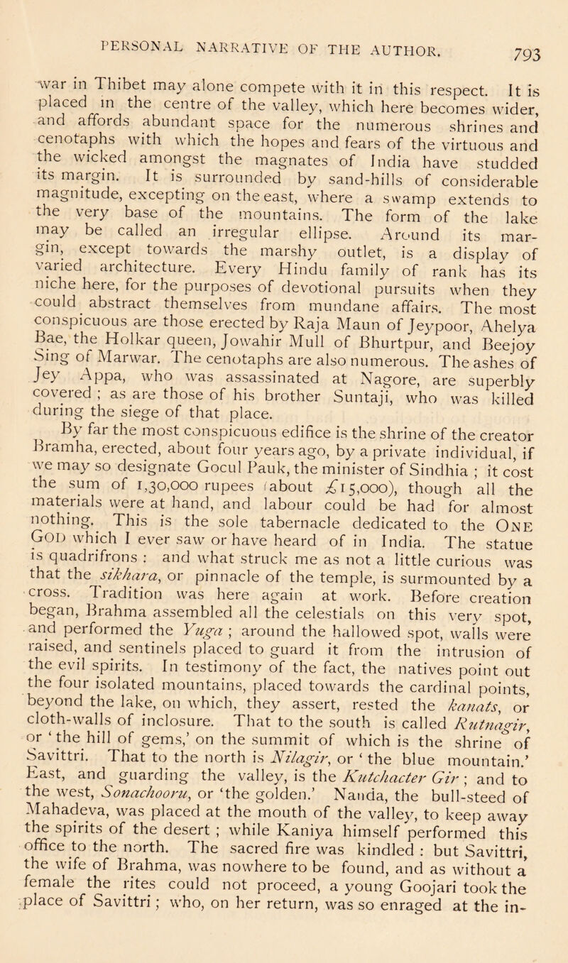 war in Thibet may alone compete with it in this respect. It is placed m the centre of the valley, which here becomes wider, and affords abundant space for the numerous shrines and cenotaphs with which the hopes and fears of the virtuous and the wicked amongst the magnates of India have studded Its margin. It is surrounded by sand-hills of considerable magnitude, excepting on the east, where a swamp extends to the very base of the mountains. The form of the lake may be called an irregular ellipse. Around its mar- gin, except towards the marshy outlet, is a display of varied architecture. Every Hindu family of rank has its niche here, for the purposes of devotional pursuits when they could abstract themselves from mundane affairs. The most conspicuous are those erected by Raja Maun of Jeypoor, Ahelya Bae, the Holkar queen, Jowahir Mull of Bhurtpur, and Beejoy Sing of Marwar. The cenotaphs are also numerous. The ashes of Jey Appa, who was assassinated at Nagore, are superbly covered ; as are those of his brother Suntaji, who was killed during the siege of that place. By far the most conspicuous edifice is the shrine of the creator Bramha, erected, about four years ago, by a private individual, if we may so designate Gocul Pauk, the minister of Sindhia ; it cost the sum of 1,30,000 rupees (about ^*15,000), though all the materials were at hand, and labour could be had for almost nothing.^ This is the sole tabernacle dedicated to the One God which I ever saw or have heard of in India. The statue is quadrifrons : and what struck me as not a little curious was that the sikhara, or pinnacle of the temple, is surmounted by a cross. Tradition was here again at work. Before creation began, Brahma assembled all the celestials on this very spot, and performed the Yuga ; around the hallowed spot, walls were raised, and sentinels placed to guard it from the intrusion of the evil spirits. In testimony of the fact, the natives point out the four isolated mountains, placed towards the cardinal points, beyond the lake, on which, they assert, rested the kanats, or cloth-walls of inclosure. That to the south is called Riitnagir, c)f gems,’ on the summit of which is the shrine^ of Savittri. That to the north is NilagR, or ‘ the blue mountain.' East, and guarding the valley, is the Kutchacte?' Gir; and to the west, or‘the golden.’ Nanda, the bull-steed of Mahadeva, was placed at the mouth of the valle}^ to keep away the spirits of the desert ; while Kaniya him.self performed this office to the north. The sacred fire was kindled : but Savittri, the wife of Brahma, was nowhere to be found, and as without a female the rites could not proceed, a young Goojari took the .place of Savittri; who, on her return, was so enraged at the in-