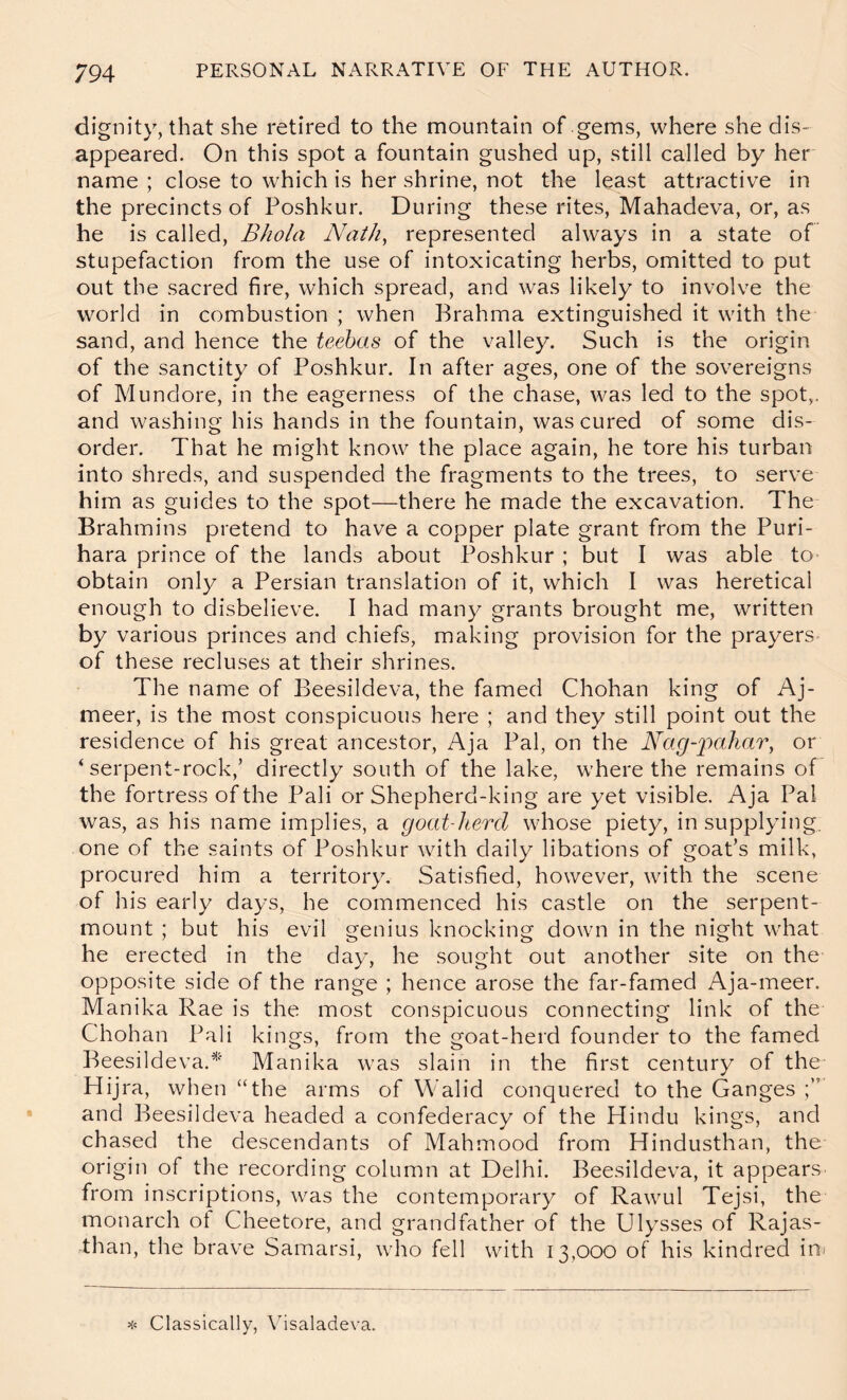 dignity, that she retired to the mountain of gems, where she dis- appeared. On this spot a fountain gushed up, still called by her name ; close to which is her shrine, not the least attractive in the precincts of Poshkur. During these rites, Mahadeva, or, as he is called, BJiola Nath, represented always in a state of stupefaction from the use of intoxicating herbs, omitted to put out the sacred fire, which spread, and was likely to involve the world in combustion ; when Brahma extinguished it with the sand, and hence the teebas of the valley. Such is the origin of the sanctity of Poshkur. In after ages, one of the sovereigns of Mundore, in the eagerness of the chase, was led to the spot,, and washing his hands in the fountain, was cured of some dis- order, That he might know the place again, he tore his turban into shreds, and suspended the fragments to the trees, to serve him as guides to the spot—there he made the excavation. The Brahmins pretend to have a copper plate grant from the Puri- hara prince of the lands about Poshkur ; but I was able to- obtain only a Persian translation of it, which I was heretical enough to disbelieve. I had many grants brought me, written by various princes and chiefs, making provision for the prayers- of these recluses at their shrines. The name of Beesildeva, the famed Chohan king of Aj- meer, is the most conspicuous here ; and they still point out the residence of his great ancestor, Aja Pal, on the Nag-jmhar, or ‘serpent-rock,’ directly south of the lake, where the remains of the fortress of the Pali or Shepherd-king are yet visible. Aja Pal was, as his name implies, a goat-liercl whose piety, in supplying, one of the saints of Poshkur with daily libations of goat’s milk, procured him a territory. Satisfied, however, with the scene of his early days, he commenced his castle on the serpent- mount ; but his evil genius knocking down in the night what he erected in the day, he sought out another site on the opposite side of the range ; hence arose the far-famed Aja-meer. Manika Rae is the most conspicuous connecting link of the Chohan Pali kings, from the goat-herd founder to the famed Beesildeva.^' Manika was slain in the first century of the Hijra, when “the arms of Walid conquered to the Ganges and Beesildeva headed a confederacy of the Hindu kings, and chased the descendants of Mahmood from Hindusthan, the origin of the recording column at Delhi. Beesildeva, it appears from inscriptions, was the contemporary of Rawul Tejsi, the monarch of Cheetore, and grandfather of the Ulysses of Rajas- than, the brave Samarsi, who fell with 13,000 of his kindred ini >!< Classically, Yisaladeva.
