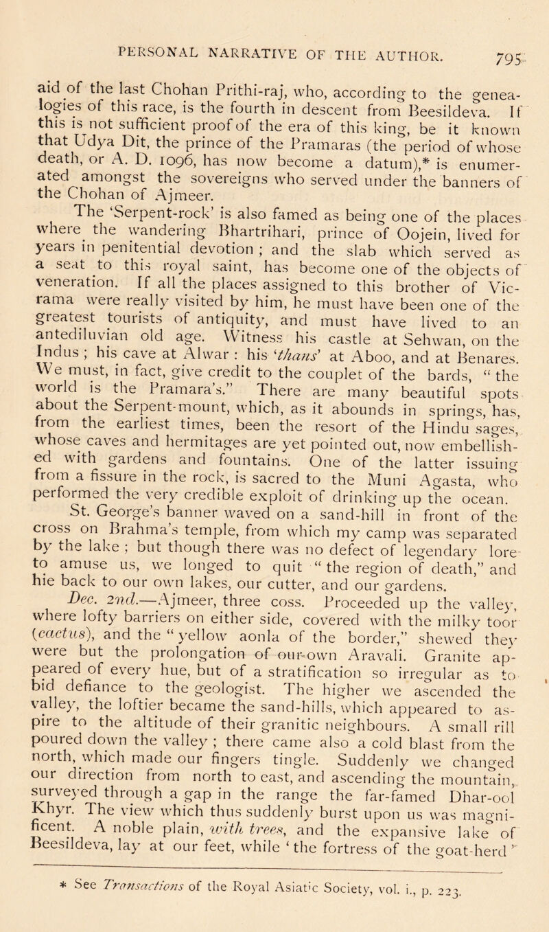 79 aid of the last Chohan Prithi-raj, who, according to the genea- logies of this race, is the fourth in descent fromBeesildeva. If this is not sufficient proof of the era of this king, be it known that Udya Dit, the prince of the Prainaras (the period of whose death, or A. D. 1096, has now become a datum),* is enumer- ated amongst the sovereigns who served under the banners of the Chohan of Ajmeer. The Serpent-rock is also famed as being one of the places vvhere^ the wandering Bhartrihari, prince of Oojein, lived for years in penitential devotion ; and the slab which served as a seat to this royal saint, has become one of the objects of veneration. If all the places assigned to this brother of Vic- rama were leally visited by him, he must have been one of the greatest tourists of antiquity, and must hav^e liv^ed to an antediluvian old age. Witness his castle at Sehwan, on the Indus , his cave at i\lwar ; his ^thcins^ at Aboo, and at Benares. We must, in fact, give credit to the couplet of the bards, the world is the Pramara s.” There are many beautiful spots about the Seipent-mount, which, as it abounds in springs, has, from the earliest times, been the resort of the Hindu sages,’ whose caves and hermitages are yet pointed out, now embellish- ed with gaidens and fountains. One of the latter issuing from a fissure in the rock, is sacred to the Muni Agasta, who performed the very credible exploit of drinking up the ocean. St. George’s banner waved on a sand-hill in front of the cross on Brahma s temple, from which my camp was separated by the lake ; but though there was no defect of legendary lore to amuse us, we longed to quit “ the region of death,” and hie back to our own lakes, our cutter, and our gardens. Dec. 2nd.—Ajmeer, three coss. Proceeded up the valley, where lofty barriers on either side, covered with the milky toor {ccictus\ and the yellow aonla of the border,” shewed the\’ were but the prolongation of ouivown Aravali. Granite ap^- peared of every hue, but of a stratification so irregular as to bid defiance to the geologist. The higher we ascended the valley, the loftier became the sand-hills, which appeared to as- pire to the altitude of their granitic neighbours. A small rill poured down the valley ; there came also a cold blast from the north, which made our fingers tingle. Suddenly we changed our diiection from north to east, and ascending the mountain,. ^rve}’ed through a gap in the range the far-famed Dhar-ool Khyr. The view which thus suddenly burst upon us was magni- ficent. A noble plain, with trees, and the expansive lake of Beesildeva, lay at our feet, while ‘ the fortress of the goat-herd ” * See Tra7isactio7is of the Royal Asiatic Society, vol. i., p. 223