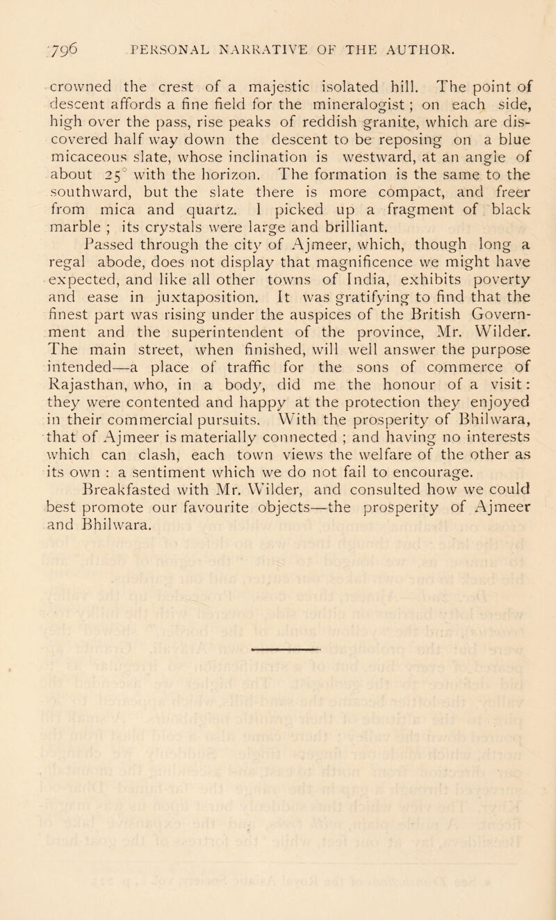 crowned the crest of a majestic isolated hill. The point of descent affords a fine field for the mineralogist; on each side, high over the pass, rise peaks of reddish granite, which are dis- covered half way down the descent to be reposing on a blue micaceous slate, whose inclination is westward, at an angle of about 25° with the horizon. The formation is the same to the southward, but the slate tliere is more compact, and freer from mica and quartz. 1 picked up a fragment of black marble ; its crystals were large and brilliant. Passed through the city of Ajmeer, which, though long a regal abode, does not display that magnificence we might have expected, and like all other towns of India, exhibits poverty and ease in juxtaposition. It was gratifying to find that the finest part was rising under the auspices of the British Govern- ment and the superintendent of the province, Mr. Wilder. The main street, when finished, will well answer the purpose intended—a place of traffic for the sons of commerce of Rajasthan, who, in a body, did me the honour of a visit: they were contented and happy at the protection they enjoyed in their commercial pursuits. With the prosperity of Bhilwara, that of Ajmeer is materially connected ; and having no interests which can clash, each town views the welfare of the other as its own : a sentiment which we do not fail to encourage. Breakfasted with Mr. Wilder, and consulted how w^e could best promote our favourite objects—the prosperity of Ajmeer and Bhilwara.