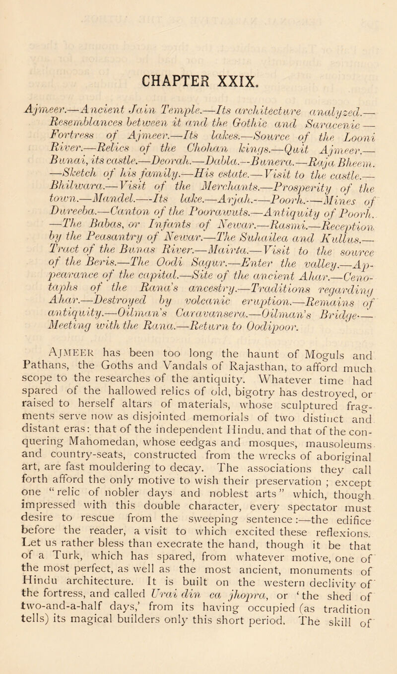 CHAPTER XXIX. Ajmeer.—Ancient Jain Temple.—Its architecture analyzed.— Resemblances between it and the Gothic and Saracenic FoHress of^ Ajmeer.—Its lakes.—Source of the Looni River.—Relics of the Chohan kinffs.—Qwit Ajmeer. Biinai, its castle.—Deorah.—Dabla.—Banera.—Raja Bheern. —Sketch of his family.—His estate.— Visit to the castle. Bhihvara.—Visit of the Merchants.—Prosperity of the Unvn.—Mandel.—Its lake.—Arjah.—Poorh.—Mines of Dnreeha.—Canton of the Pooraiuiits.—Antiquity of Poorh. —The Bedoas, or Infants of Neivar.—Rasmi.—Reception by the Peasantry of Neivar.—The Suhailea and Kullus.— Tract of the Bunas Rive?'.—Mairta.— Visit to the source of the Bcris.—The Oodi Sagur.—Enter the valley. Aji- pearance of the capital.—Site of the ancient Ahar.—Ceno- taphs of the Rancis ancestry.—Traditions regarding Allan—Destroyed by volcanic eruption.—Remains of antiquity.—Oilman s Caravansera.—Oilman's Bridge'— Meeting rviththe Rana.—Return to Oodipoor. Ajmeer has been too long the haunt of Moguls and Pathans, the Goths and Vandals of Rajasthan, to afford much scope to the researches of the antiquity. Whatever time had spared of the hallowed relics of old, bigotry has destroyed, or raised to herself altars of materials, whose sculptured frag- ments serve now as disjointed memorials of two distinct anci distant eras: that of the independent Hindu, and that of the con- quering Mahomedan, whose eedgas and mosques, mausoleums and country-seats, constructed from the wrecks of aboriginal art, are fast mouldering to decay. The associations they call forth afford the only motive to wish their preservation ; except one “relic of nobler days and noblest arts” which, though impressed with this double character, every spectator must desire to rescue from the sweeping sentence:—the edifice before the reader, a visit to which excited these reflexions. Let us rather bless than execrate the hand, though it be that of a Turk, which has spared, from whatever motive, one of the most perfect, as well as the most ancient, monuments of Hindu architecture. It is built on the western declivity of the fortress, and called Urai din ca jhopra, or ‘the shed of two-and-a-half days,’ from its having occupied (as tradition tells) its magical builders only this short period. The skill of