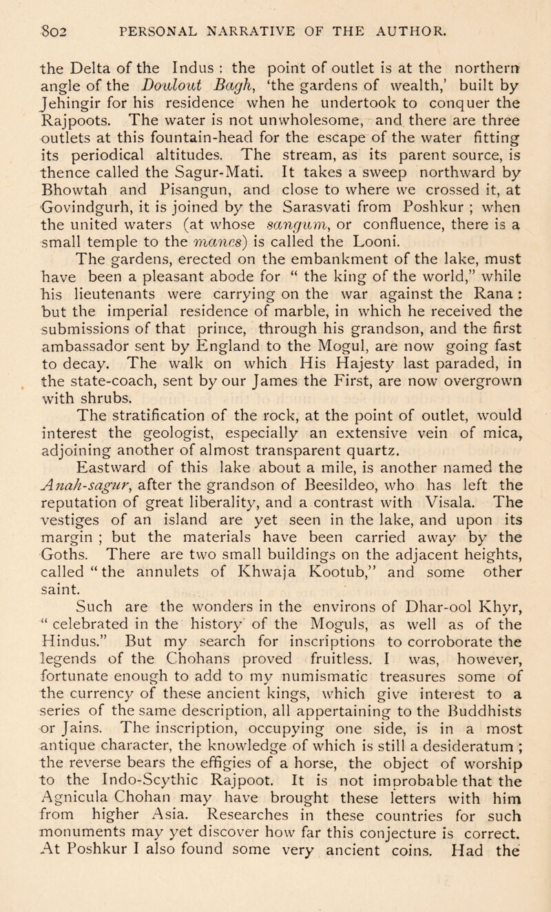 the Delta of the Indus : the point of outlet is at the northerrr angle of the Doulout Bagh, ‘the gardens of wealth,’ built by Jehingir for his residence when he undertook to conquer the Rajpoots. The water is not unwholesome, and there are three outlets at this fountain-head for the escape of the water fitting its periodical altitudes. The stream, as its parent source, is thence called the Sagur-Mati. It takes a sweep northward by Bhowtah and Pisangun, and close to where we crossed it, at Govindgurh, it is joined by the Sarasvati from Poshkur ; when the united waters (at whose sangum, or confluence, there is a small temple to the manes) is called the Looni. The gardens, erected on the embankment of the lake, must have been a pleasant abode for “ the king of the world,” while his lieutenants were carrying on the war against the Rana : but the imperial residence of marble, in which he received the submissions of that prince, through his grandson, and the first ambassador sent by England to the Mogul, are now going fast to decay. The walk on which His Hajesty last paraded, in the state-coach, sent by our James the First, are now overgrown with shrubs. The stratification of the rock, at the point of outlet, would interest the geologist, especially an extensive vein of mica, adjoining another of almost transparent quartz. Eastward of this lake about a mile, is another named the Anah-sagur, after the grandson of Beesildeo, who has left the reputation of great liberality, and a contrast with Visala. The vestiges of an island are yet seen in the lake, and upon its margin ; but the materials have been carried away by the Goths. There are two small buildings on the adjacent heights, called “ the annulets of Khwaja Kootub,” and some other saint. Such are the wonders in the environs of Dhar-ool Khyr, “ celebrated in the history of the Moguls, as well as of the Hindus.” But my search for inscriptions to corroborate the legends of the Chohans proved fruitless. I was, however, fortunate enough to add to my numismatic treasures some of the currency of these ancient kings, which give interest to a series of the same description, all appertaining to the Buddhists or Jains. The inscription, occupying one side, is in a most antique character, the knowledge of which is still a desideratum ; the reverse bears the effigies of a horse, the object of worship to the Indo-Scythic Rajpoot. It is not improbable that the Agnicula Chohan may have brought these letters with him from higher Asia. Researches in these countries for such monuments may yet discover how far this conjecture is correct. At Poshkur I also found some very ancient coins. Had the