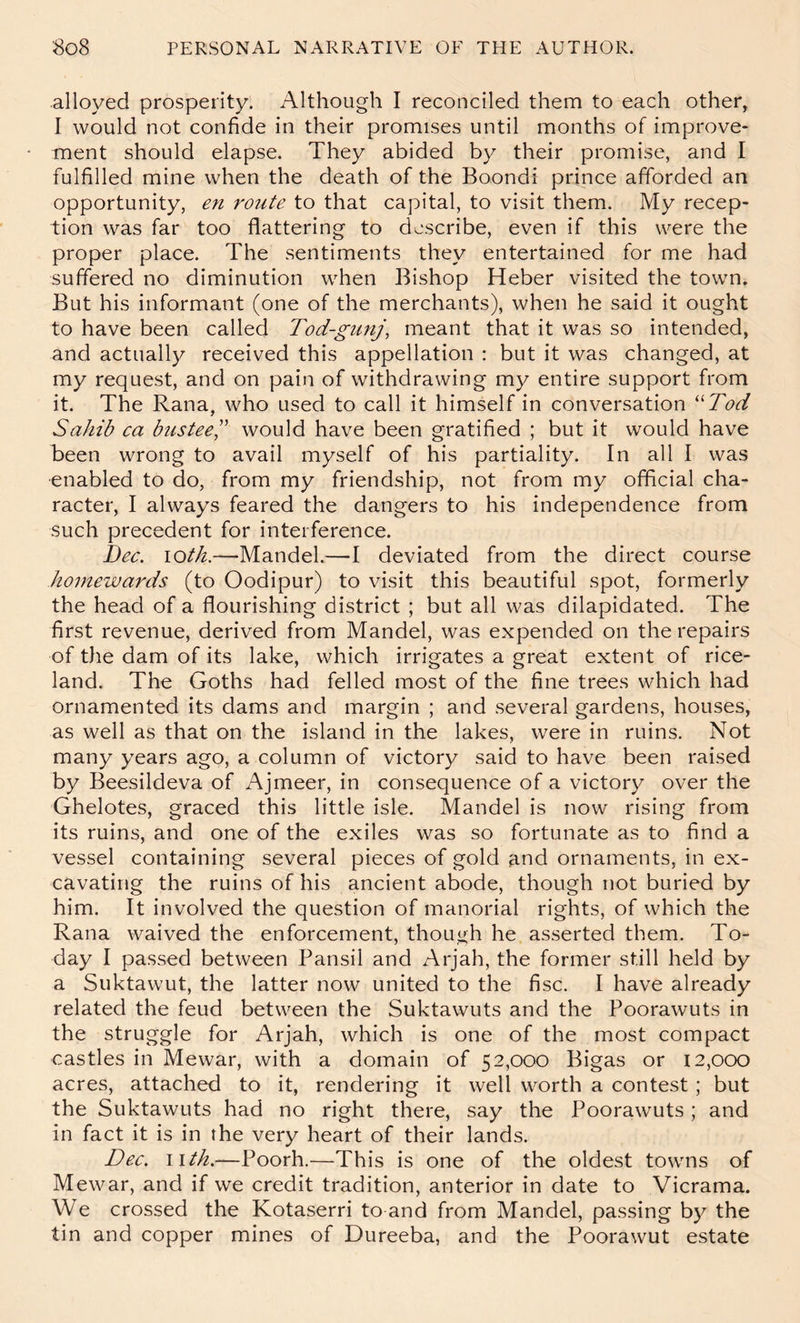 alloyed prosperity. Although I reconciled them to each other, I would not confide in their promises until months of improve- ment should elapse. They abided by their promise, and I fulfilled mine when the death of the Boondi prince afforded an opportunity, en route to that capital, to visit them. My recep- tion was far too flattering to describe, even if this were the proper place. The sentiments they entertained for me had suffered no diminution when Bishop Heber visited the town. But his informant (one of the merchants), when he said it ought to have been called Tod-gunj, meant that it was so intended, and actually received this appellation : but it was changed, at my request, and on pain of withdrawing my entire support from it. The Rana, who used to call it himself in conversation ''Tod Sahib ca busteeS would have been gratified ; but it would have been wrong to avail myself of his partiality. In all I was enabled to do, from my friendship, not from my official cha- racter, I always feared the dangers to his independence from such precedent for interference. Bee. lOth.—Mandel.—I deviated from the direct course homewards (to Oodipur) to visit this beautiful spot, formerly the head of a flourishing district ; but all was dilapidated. The first revenue, derived from Mandel, was expended on the repairs of the dam of its lake, which irrigates a great extent of rice- land. The Goths had felled most of the fine trees which had ornamented its dams and margin ; and several gardens, houses, as well as that on the island in the lakes, were in ruins. Not many years ago, a column of victory said to have been raised by Beesildeva of Ajmeer, in consequence of a victory over the Ghelotes, graced this little isle. Mandel is now rising from its ruins, and one of the exiles was so fortunate as to find a vessel containing several pieces of gold and ornaments, in ex- cavating the ruins of his ancient abode, though not buried by him. It involved the question of manorial rights, of which the Rana waived the enforcement, though he asserted them. To- day I passed between Pansil and Arjah, the former still held by a Suktawut, the latter now united to the fisc. I have already related the feud between the Suktawuts and the Poorawuts in the struggle for Arjah, which is one of the most compact castles in Mewar, with a domain of 52,000 Bigas or 12,000 acres, attached to it, rendering it well worth a contest ; but the Suktawuts had no right there, say the Poorawuts; and in fact it is in the very heart of their lands. Dec. \ith.—Poorh.—This is one of the oldest towns of Mewar, and if we credit tradition, anterior in date to Vicrama. We crossed the Kotaserri to and from Mandel, passing by the tin and copper mines of Dureeba, and the Poorawut estate