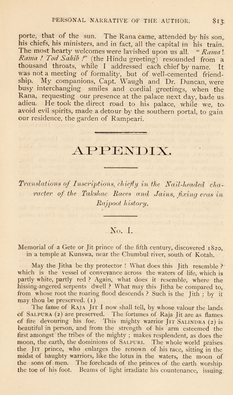 porte, that of the sun. The Rana came, attended by his son,, his chiefs, his ministers, and in fact, all the capital in his train. The most hearty welcomes were lavished upon us all. “ Rama 1 Rama ! Tod Sahib T (the Hindu greeting) resounded from a thousand throats, while I addressed each chief by name. It was not a meeting of formality, but of well-cemented friend- ship. My companions, Capt. Waugh and Dr. Duncan, were busy interchanging smiles and cordial greetings, when the Rana, requesting our presence at the palace next day, bade us adieu. He took the direct road to his palace, while we, to- avoid evil spirits, made a detour by the southern portal, to gain our residence, the garden of Rampeari. AFFENDIX. Translations of Inscriptions, chiefly in the Nail-hcadcd cha- racter of the Tahshac Races and Jains, fixing eras in Rajpoot history. Xo. I. Memorial of a Gete or Jit prince of the fifth century, discovered 1820, in a temple at Kunswa, near the Chumbul river, south of Kotah. May the Jitha be thy protector ! Vvhat does this Jith resemble ? which is the vessel of conveyance across the waters of life, which is partly white, partly red ? Again, what does it resemble, where the hissing-angered serpents dwell ? What may this Jitha be compared to,, from whose root the roaring flood descends ? Such is the Jith ; by it may thou be preserved, (i) The fame of Raja Jit I now shall tell, by whose valour the lands of Salpura (2) are preserved. The fortunes of Raja Jit are as flames of fire devouring his foe. This mighty warrior Jit Salindra (2) is beautiful in person, and from the strength of his arm esteemed the first amongst the tribes of the mighty ; makes resplendent, as does the moon, the earth, the dominions of Salpuri. The whole world praises- the Jit prince, who enlarges the renown of his race, sitting in the midst of haughty warriors, like the lotus in the waters, the moon of the sons of men. The foreheads of the princes of the earth worship the toe of his foot. Beams of light irradiate his countenance, issuing